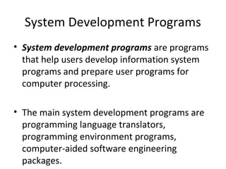 System Development Programs 
• System development programs are programs 
that help users develop information system 
programs and prepare user programs for 
computer processing. 
• The main system development programs are 
programming language translators, 
programming environment programs, 
computer-aided software engineering 
packages. 
 