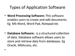 Types of Application Software 
• Word Processing Software: This software 
enables users to create and edit documents. 
Eg MS-Word, Word Pad, Notepad etc 
• Database Software: is a structured collection 
of data. Database software allows users to 
store and retrieve data from databases. Eg 
Oracle, MSAccess, etc. 
• 
 