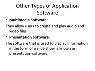 Other Types of Application 
Software 
• Multimedia Software: 
They allow users to create and play audio and 
video files. 
• Presentation Software: 
The software that is used to display information 
in the form of a slide show is known as 
presentation software. 
 