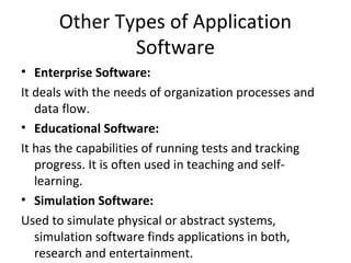Other Types of Application 
Software 
• Enterprise Software: 
It deals with the needs of organization processes and 
data flow. 
• Educational Software: 
It has the capabilities of running tests and tracking 
progress. It is often used in teaching and self-learning. 
• Simulation Software: 
Used to simulate physical or abstract systems, 
simulation software finds applications in both, 
research and entertainment. 
 