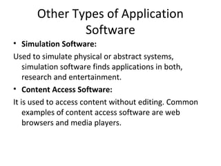 Other Types of Application 
Software 
• Simulation Software: 
Used to simulate physical or abstract systems, 
simulation software finds applications in both, 
research and entertainment. 
• Content Access Software: 
It is used to access content without editing. Common 
examples of content access software are web 
browsers and media players. 
 