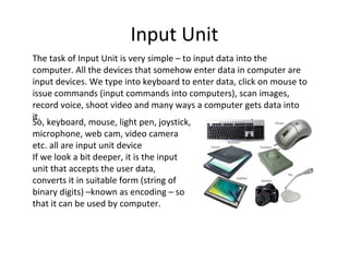 Input Unit 
The task of Input Unit is very simple – to input data into the 
computer. All the devices that somehow enter data in computer are 
input devices. We type into keyboard to enter data, click on mouse to 
issue commands (input commands into computers), scan images, 
record voice, shoot video and many ways a computer gets data into 
iSto. , keyboard, mouse, light pen, joystick, 
microphone, web cam, video camera 
etc. all are input unit device 
If we look a bit deeper, it is the input 
unit that accepts the user data, 
converts it in suitable form (string of 
binary digits) –known as encoding – so 
that it can be used by computer. 
 