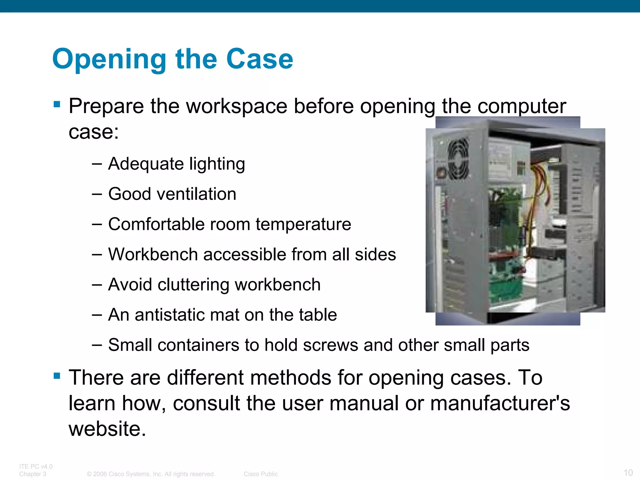 Opening the Case Prepare the workspace before opening the computer case: Adequate lighting Good ventilation Comfortable room temperature Workbench accessible from all sides Avoid cluttering workbench An antistatic mat on the table Small containers to hold screws and other small parts There are different methods for opening cases. To learn how, consult the user manual or manufacturer's website. 