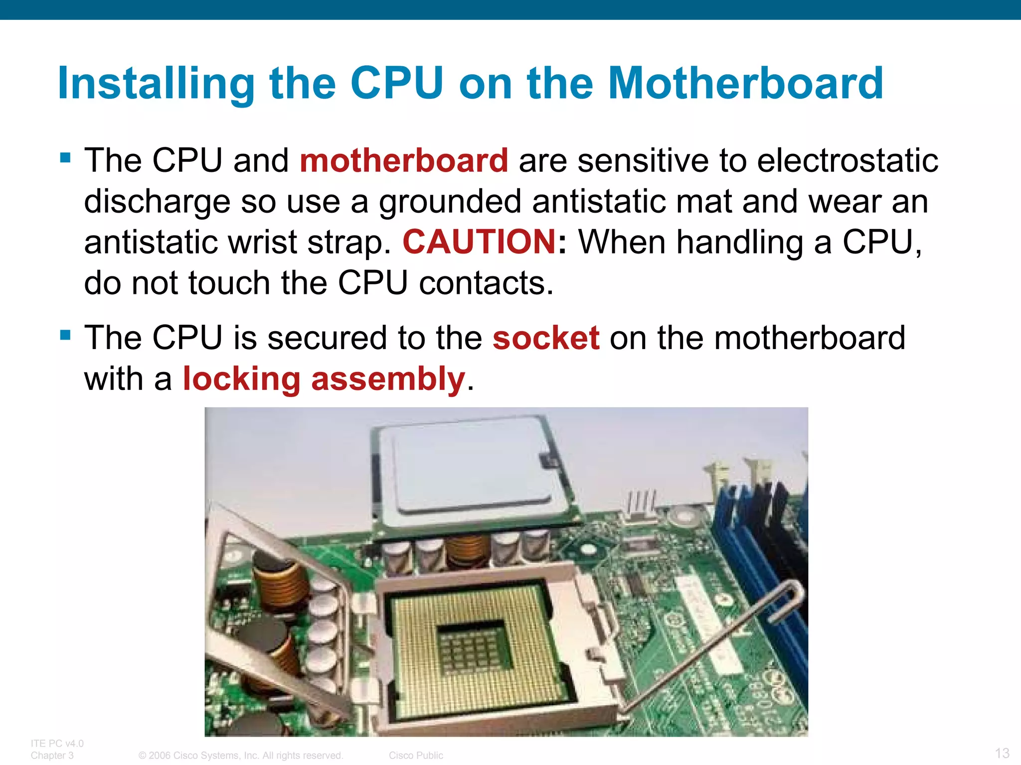 Installing the CPU on the Motherboard The CPU and  motherboard   are sensitive to electrostatic discharge so use a grounded antistatic mat and wear an antistatic wrist strap.  CAUTION :  When handling a CPU, do not touch the CPU contacts. The CPU is secured to the  socket  on the motherboard with a  locking   assembly . 