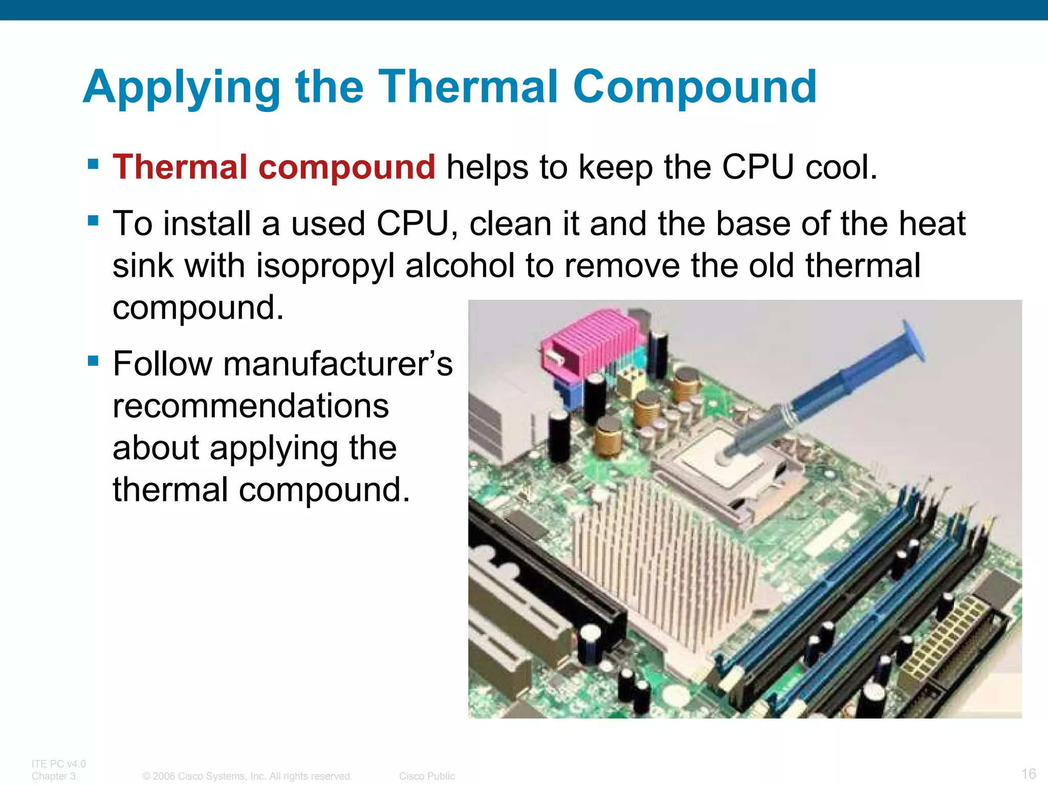 Applying the Thermal Compound Thermal   compound  helps to keep the CPU cool. To install a used CPU, clean it and the base of the heat sink with isopropyl alcohol to remove the old thermal compound.  Follow manufacturer’s  recommendations  about applying the  thermal compound. 