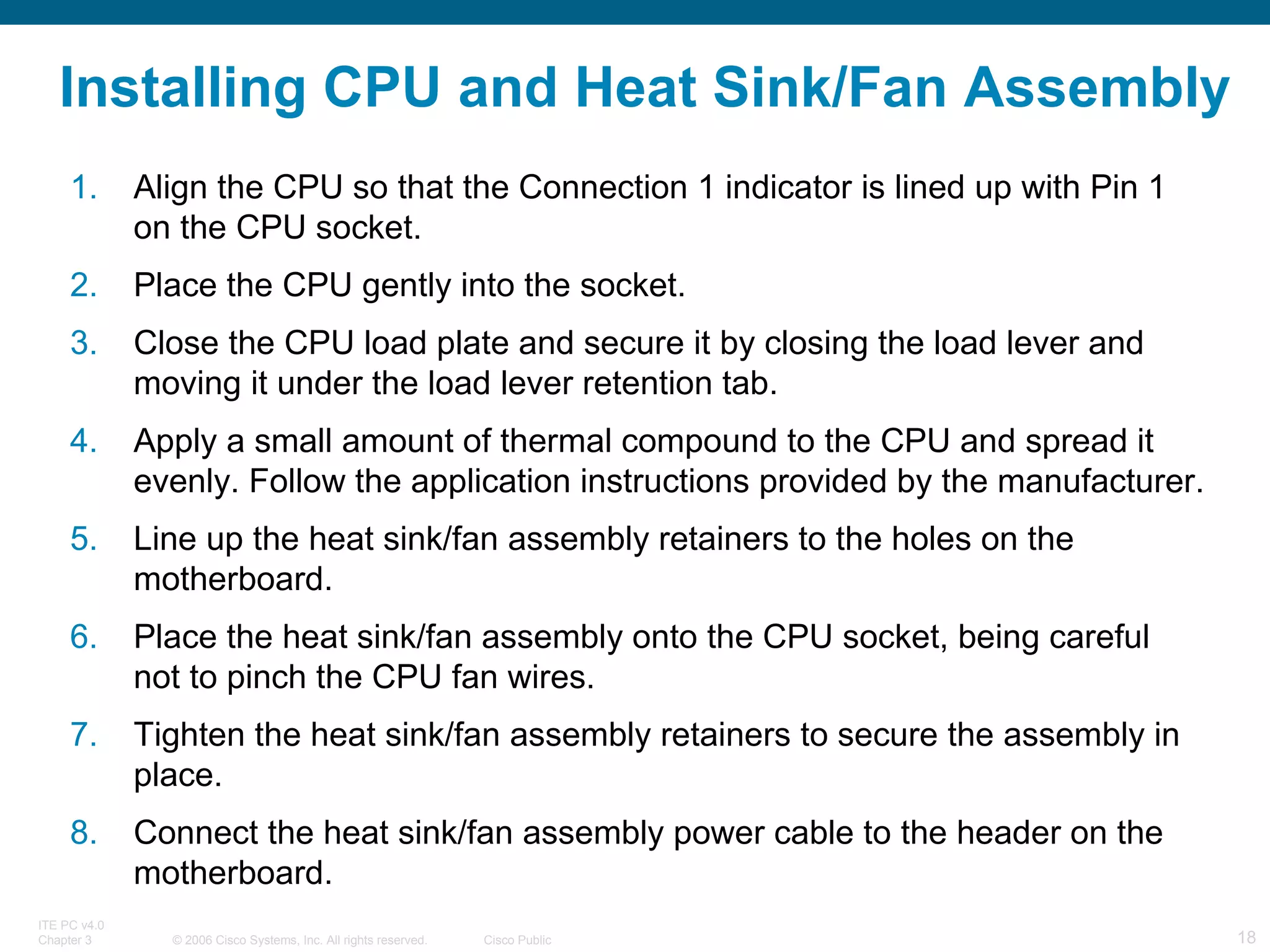 Installing CPU and Heat Sink/Fan Assembly Align the CPU so that the Connection 1 indicator is lined up with Pin 1 on the CPU socket. Place the CPU gently into the socket. Close the CPU load plate and secure it by closing the load lever and moving it under the load lever retention tab. Apply a small amount of thermal compound to the CPU and spread it evenly. Follow the application instructions provided by the manufacturer. Line up the heat sink/fan assembly retainers to the holes on the motherboard. Place the heat sink/fan assembly onto the CPU socket, being careful not to pinch the CPU fan wires. Tighten the heat sink/fan assembly retainers to secure the assembly in place. Connect the heat sink/fan assembly power cable to the header on the motherboard. 