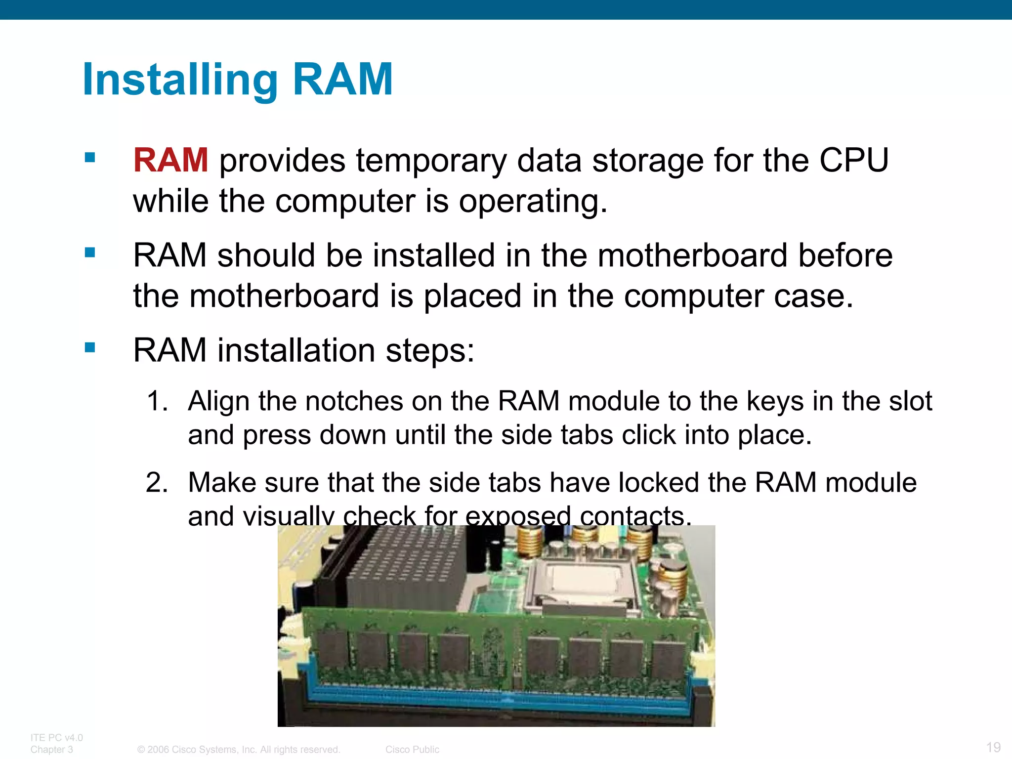 Installing RAM RAM  provides temporary data storage for the CPU while the computer is operating. RAM should be installed in the motherboard before the motherboard is placed in the computer case. RAM installation steps: Align the notches on the RAM module to the keys in the slot and press down until the side tabs click into place. Make sure that the side tabs have locked the RAM module and visually check for exposed contacts. 