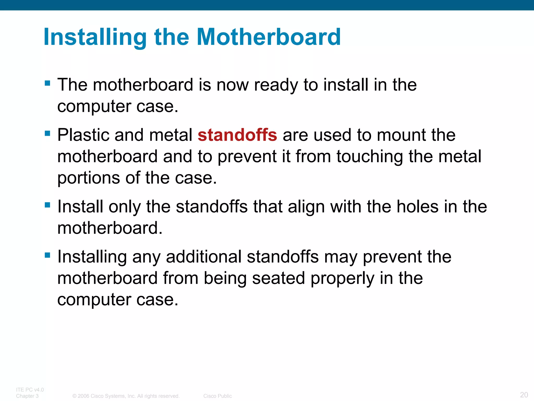 Installing the Motherboard The motherboard is now ready to install in the computer case.  Plastic and metal  standoffs  are used to mount the motherboard and to prevent it from touching the metal portions of the case.  Install only the standoffs that align with the holes in the motherboard. Installing any additional standoffs may prevent the motherboard from being seated properly in the computer case. 