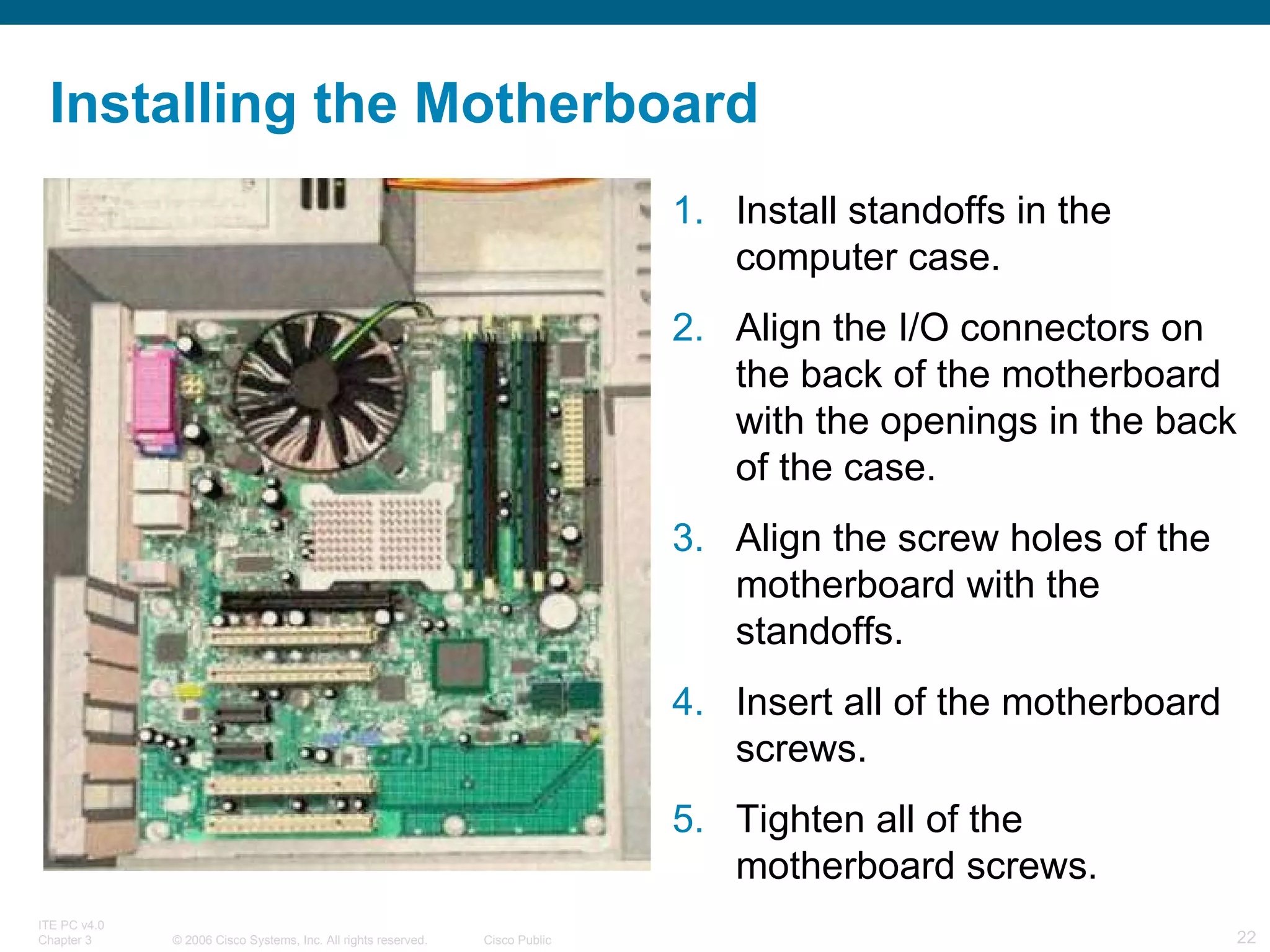 Installing the Motherboard Install standoffs in the computer case.  Align the I/O connectors on the back of the motherboard with the openings in the back of the case.  Align the screw holes of the motherboard with the standoffs.  Insert all of the motherboard screws.  Tighten all of the motherboard screws. 