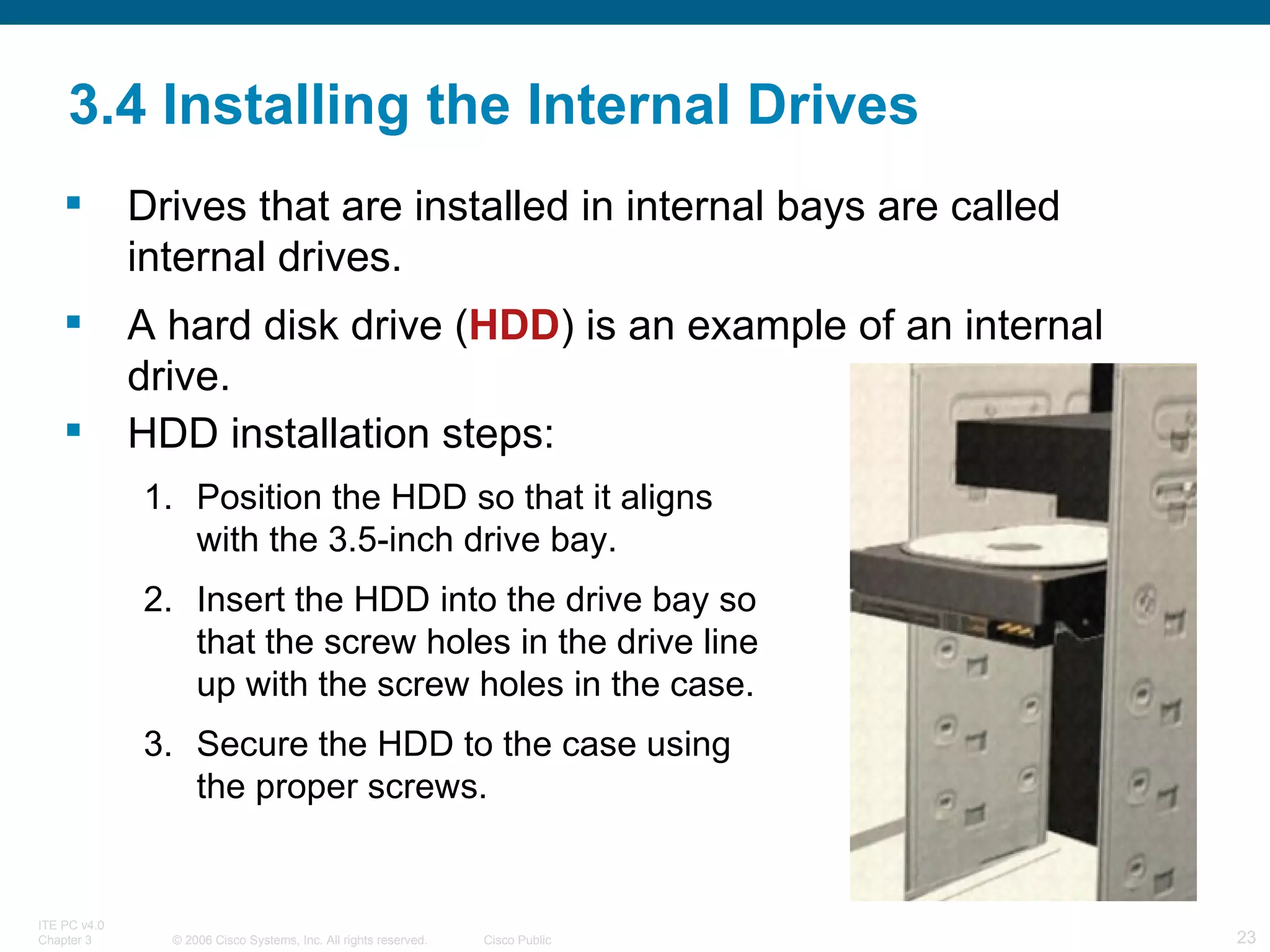 3.4 Installing the Internal Drives Drives that are installed in internal bays are called internal drives.  A hard disk drive ( HDD ) is an example of an internal drive. HDD installation steps: Position the HDD so that it aligns with the 3.5-inch drive bay. Insert the HDD into the drive bay so that the screw holes in the drive line up with the screw holes in the case. Secure the HDD to the case using the proper screws. 