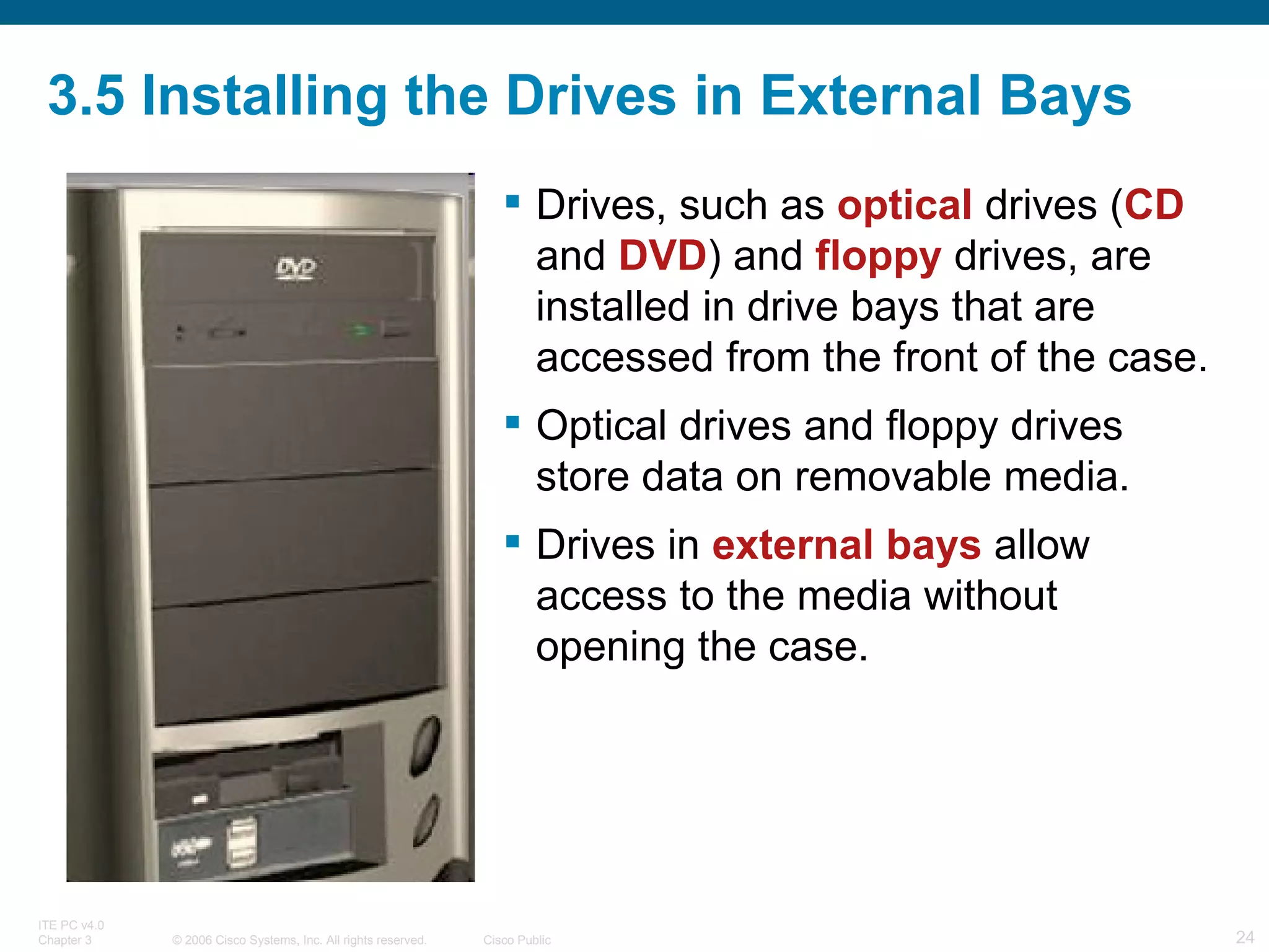 3.5 Installing the Drives in External Bays Drives, such as  optical  drives ( CD  and  DVD ) and  floppy  drives, are installed in drive bays that are accessed from the front of the case.  Optical drives and floppy drives store data on removable media.  Drives in  external bays  allow access to the media without opening the case. 