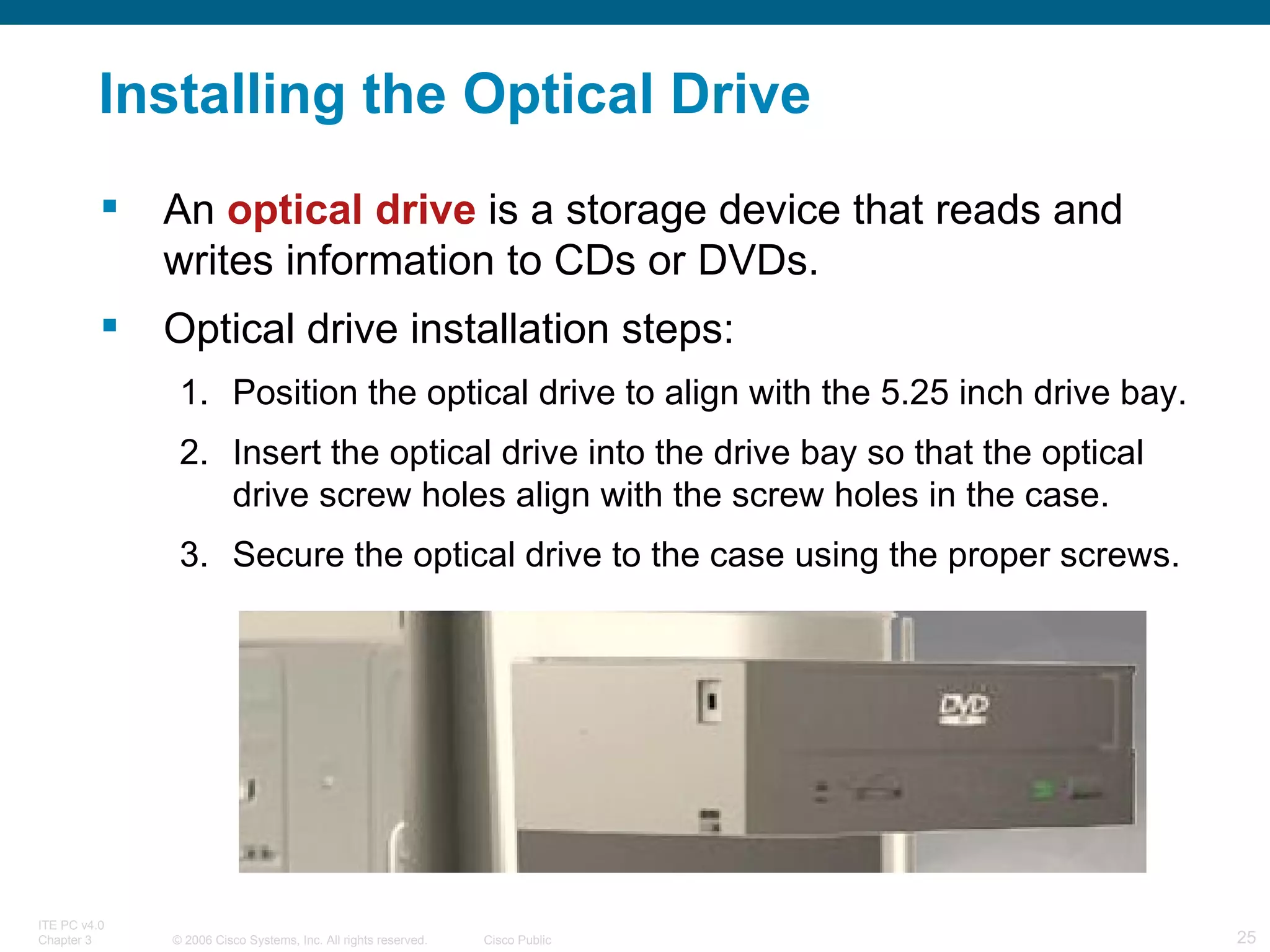 Installing the Optical Drive An  optical drive  is a storage device that reads and writes information to CDs or DVDs. Optical drive installation steps: Position the optical drive to align with the 5.25 inch drive bay. Insert the optical drive into the drive bay so that the optical drive screw holes align with the screw holes in the case. Secure the optical drive to the case using the proper screws. 