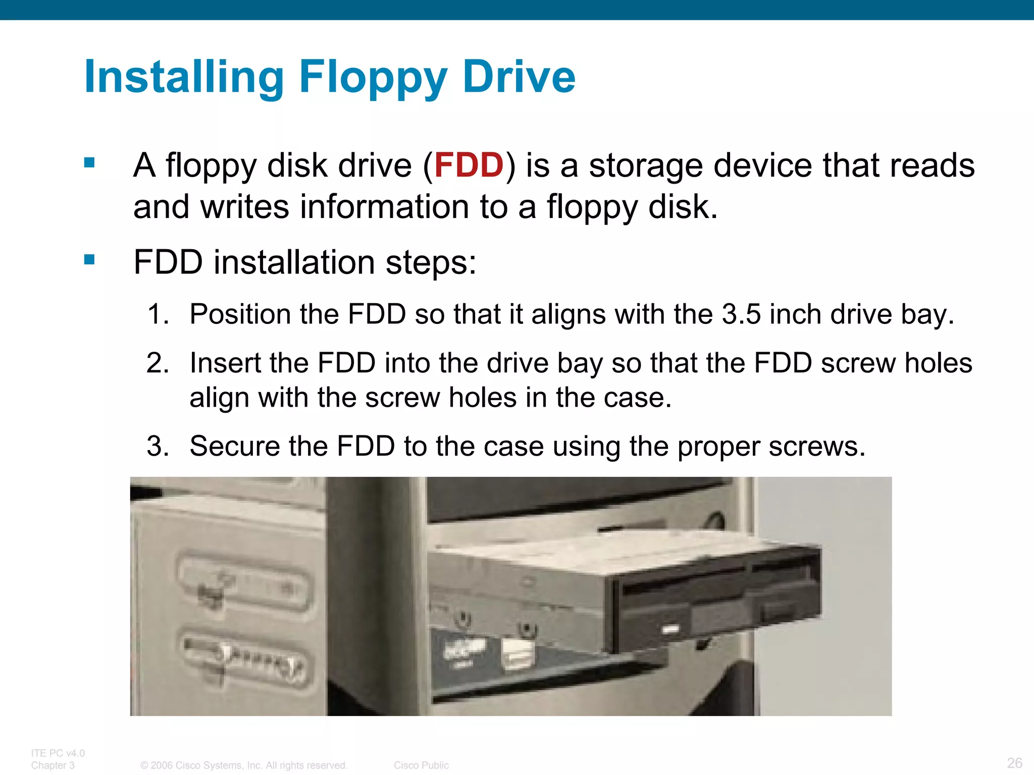 Installing Floppy Drive A floppy disk drive ( FDD ) is a storage device that reads and writes information to a floppy disk.  FDD installation steps: Position the FDD so that it aligns with the 3.5 inch drive bay. Insert the FDD into the drive bay so that the FDD screw holes align with the screw holes in the case. Secure the FDD to the case using the proper screws. 