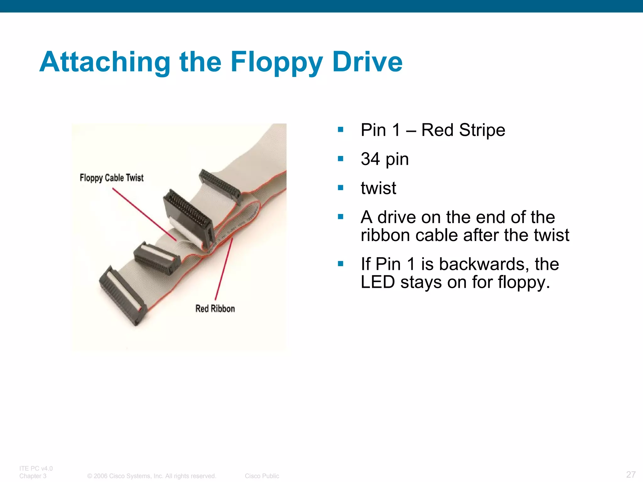 Attaching the Floppy Drive Pin 1 – Red Stripe 34 pin twist A drive on the end of the ribbon cable after the twist If Pin 1 is backwards, the LED stays on for floppy. 