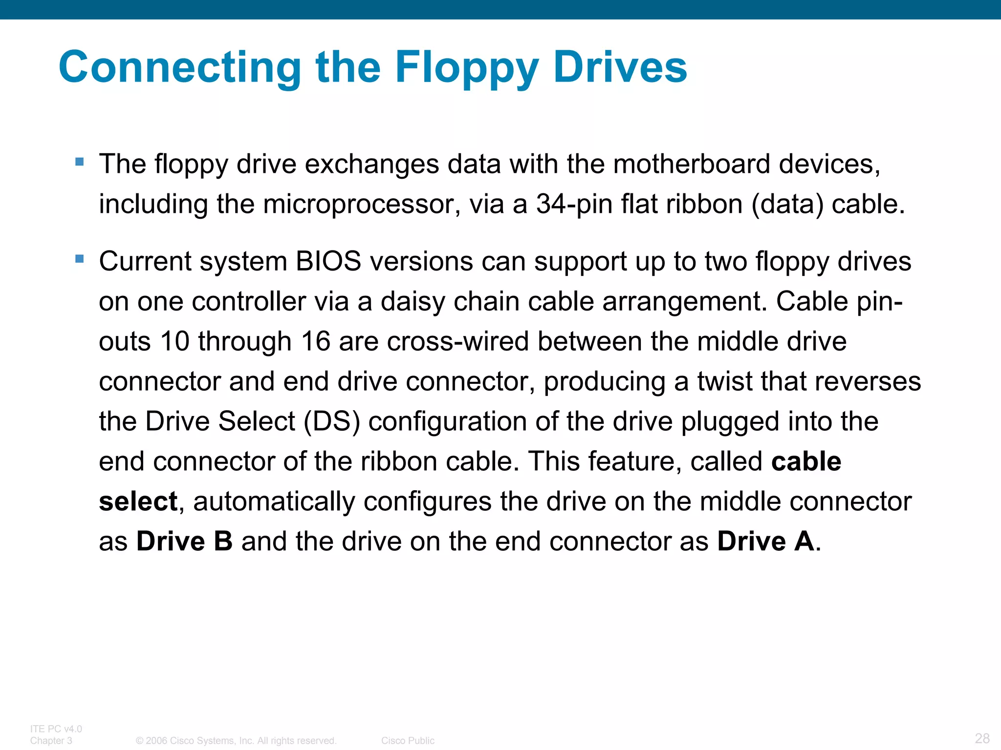 Connecting the Floppy Drives The floppy drive exchanges data with the motherboard devices, including the microprocessor, via a 34-pin flat ribbon (data) cable. Current system BIOS versions can support up to two floppy drives on one controller via a daisy chain cable arrangement. Cable pin-outs 10 through 16 are cross-wired between the middle drive connector and end drive connector, producing a twist that reverses the Drive Select (DS) configuration of the drive plugged into the end connector of the ribbon cable. This feature, called  cable select , automatically configures the drive on the middle connector as  Drive B  and the drive on the end connector as  Drive A .  