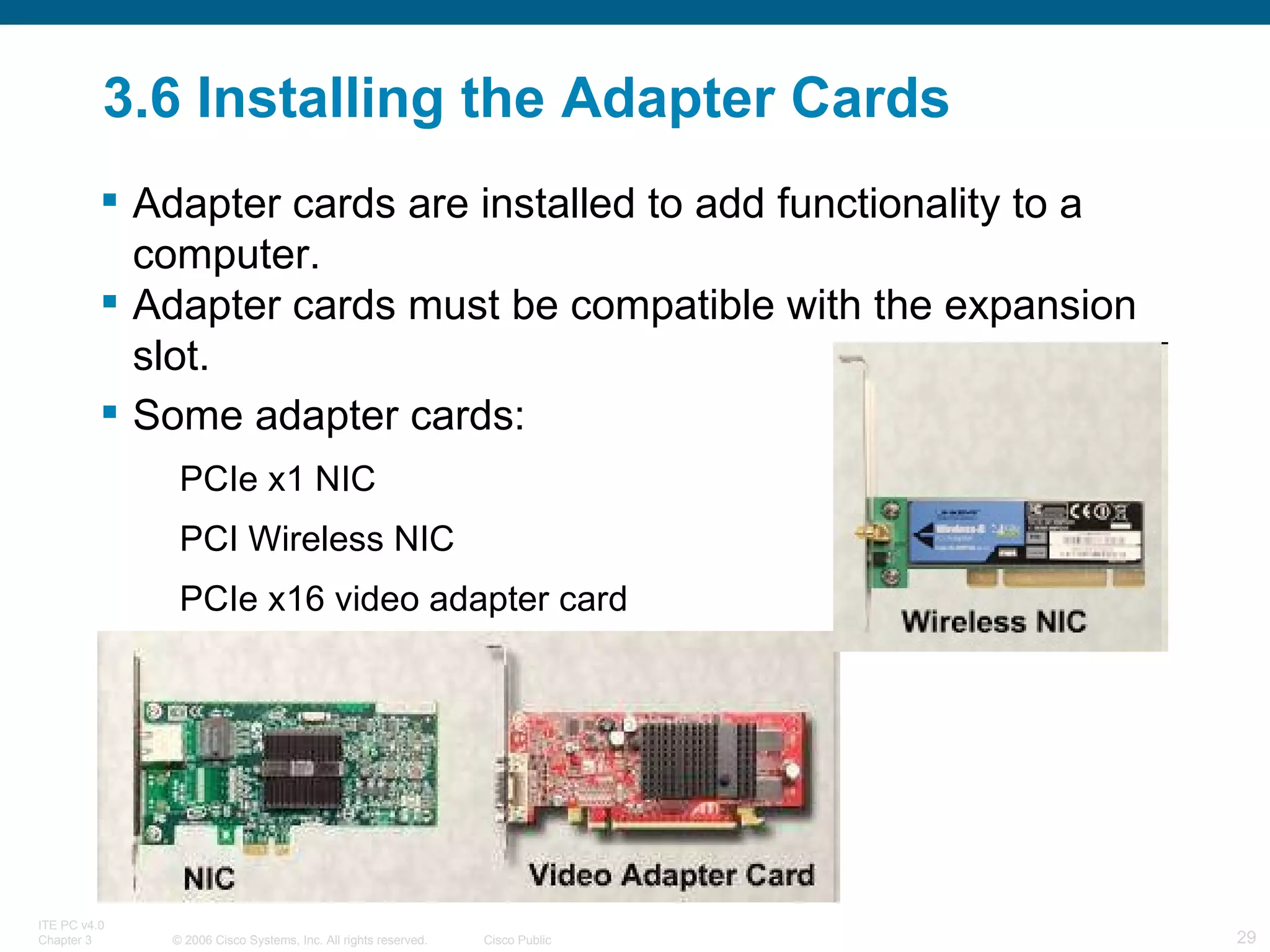 3.6 Installing the Adapter Cards Adapter cards are installed to add functionality to a computer.  Adapter cards must be compatible with the expansion slot. Some adapter cards: PCIe x1 NIC PCI Wireless NIC PCIe x16 video adapter card  