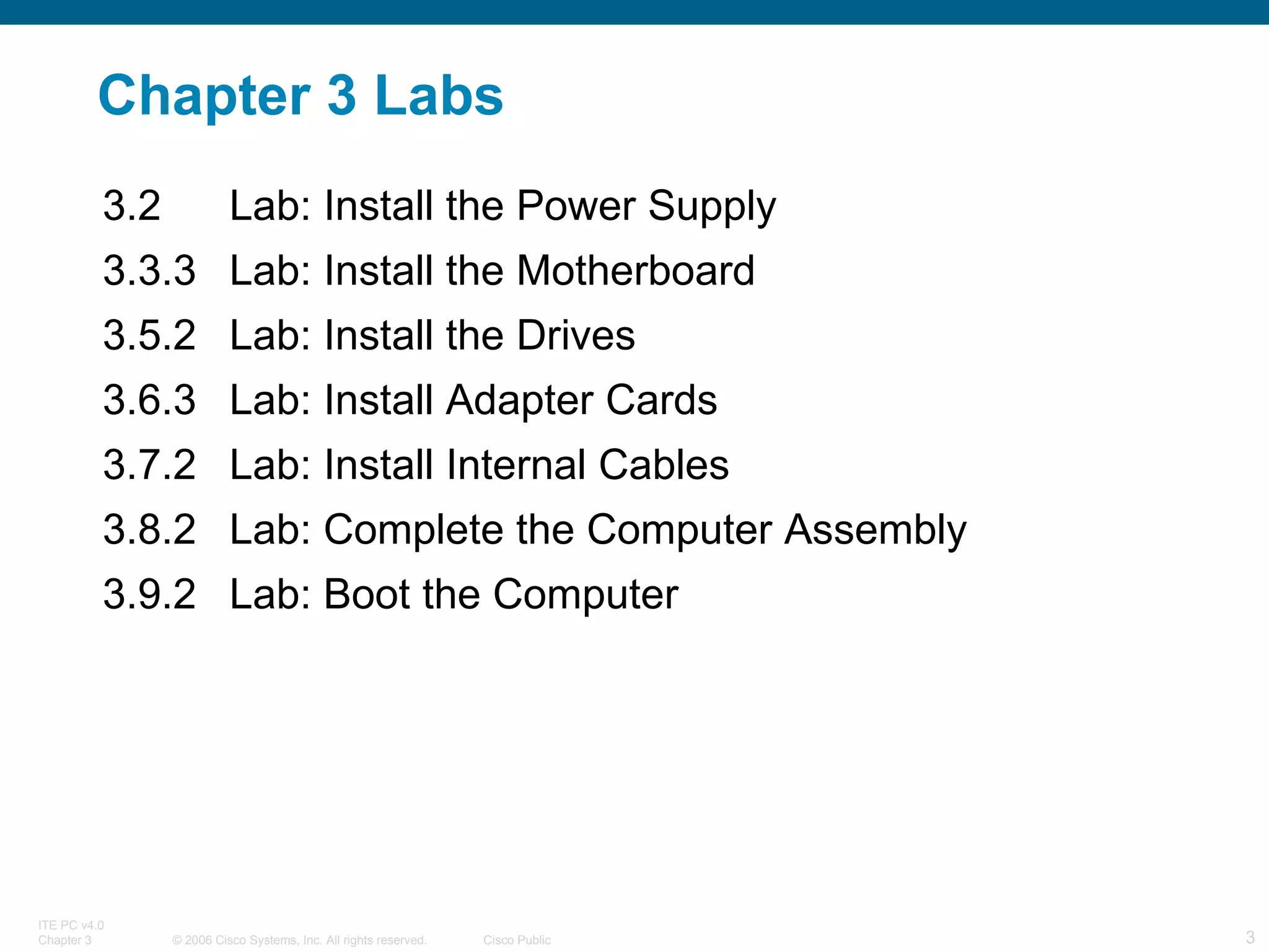 Chapter 3 Labs 3.2 Lab: Install the Power Supply 3.3.3 Lab: Install the Motherboard 3.5.2 Lab: Install the Drives 3.6.3 Lab: Install Adapter Cards 3.7.2 Lab: Install Internal Cables 3.8.2 Lab: Complete the Computer Assembly 3.9.2 Lab: Boot the Computer 
