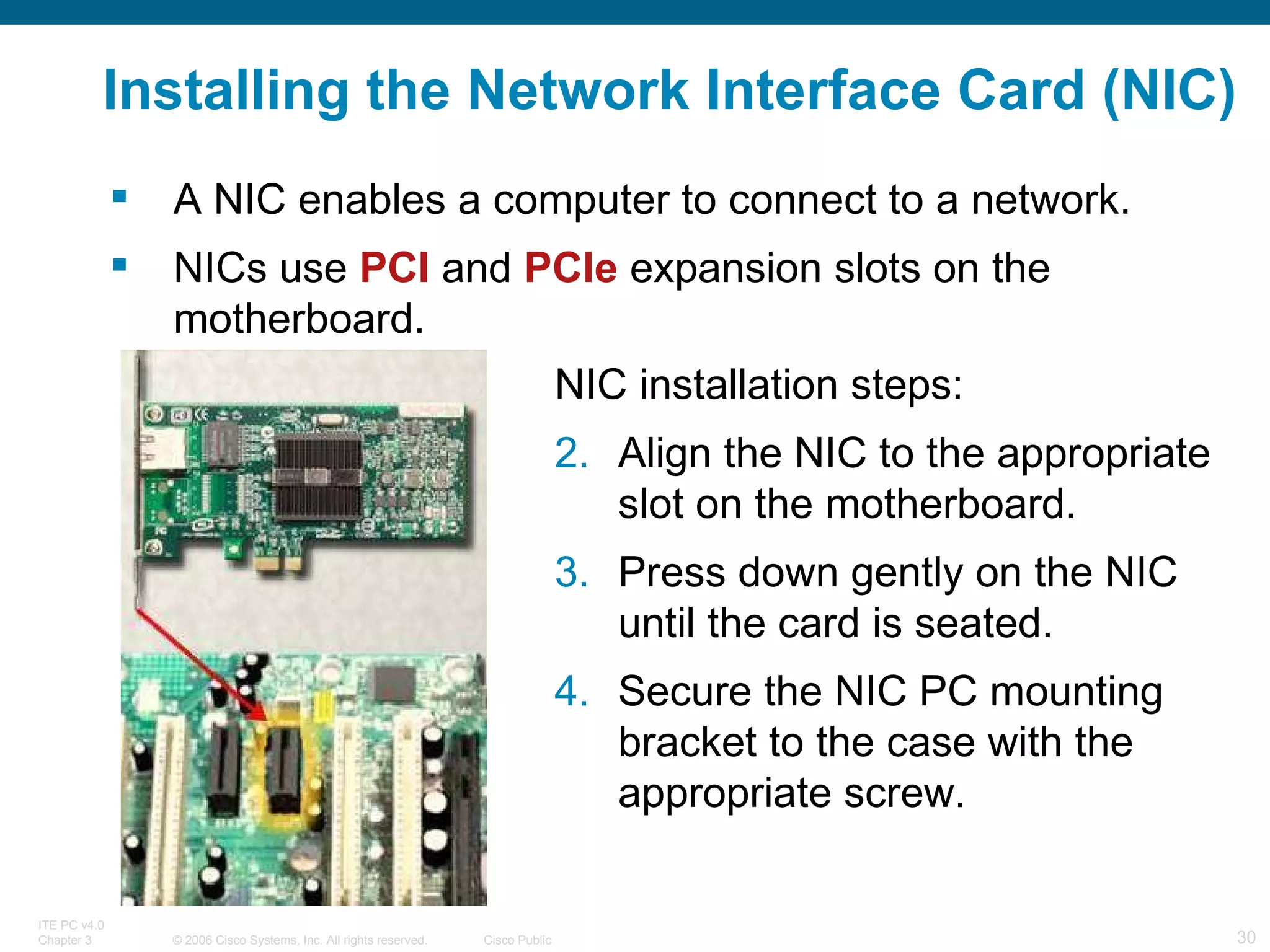 Installing the Network Interface Card (NIC) A NIC enables a computer to connect to a network. NICs use  PCI  and  PCIe  expansion slots on the motherboard. NIC installation steps: Align the NIC to the appropriate slot on the motherboard. Press down gently on the NIC until the card is seated. Secure the NIC PC mounting bracket to the case with the appropriate screw. 