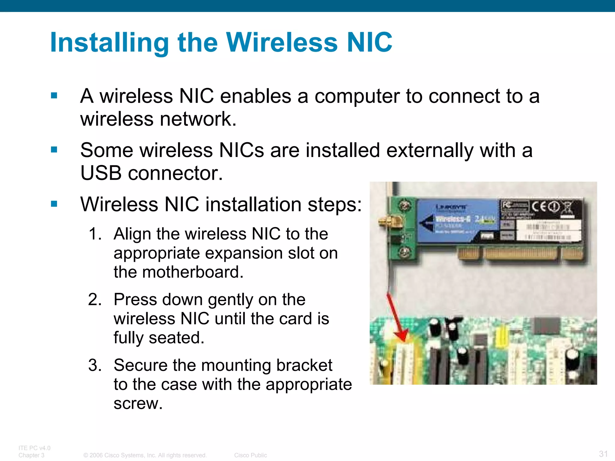Installing the Wireless NIC A wireless NIC enables a computer to connect to a wireless network. Some wireless NICs are installed externally with a USB connector. Wireless NIC installation steps: Align the wireless NIC to the  appropriate expansion slot on  the motherboard. Press down gently on the  wireless NIC until the card is  fully seated. Secure the mounting bracket  to the case with the appropriate  screw. 