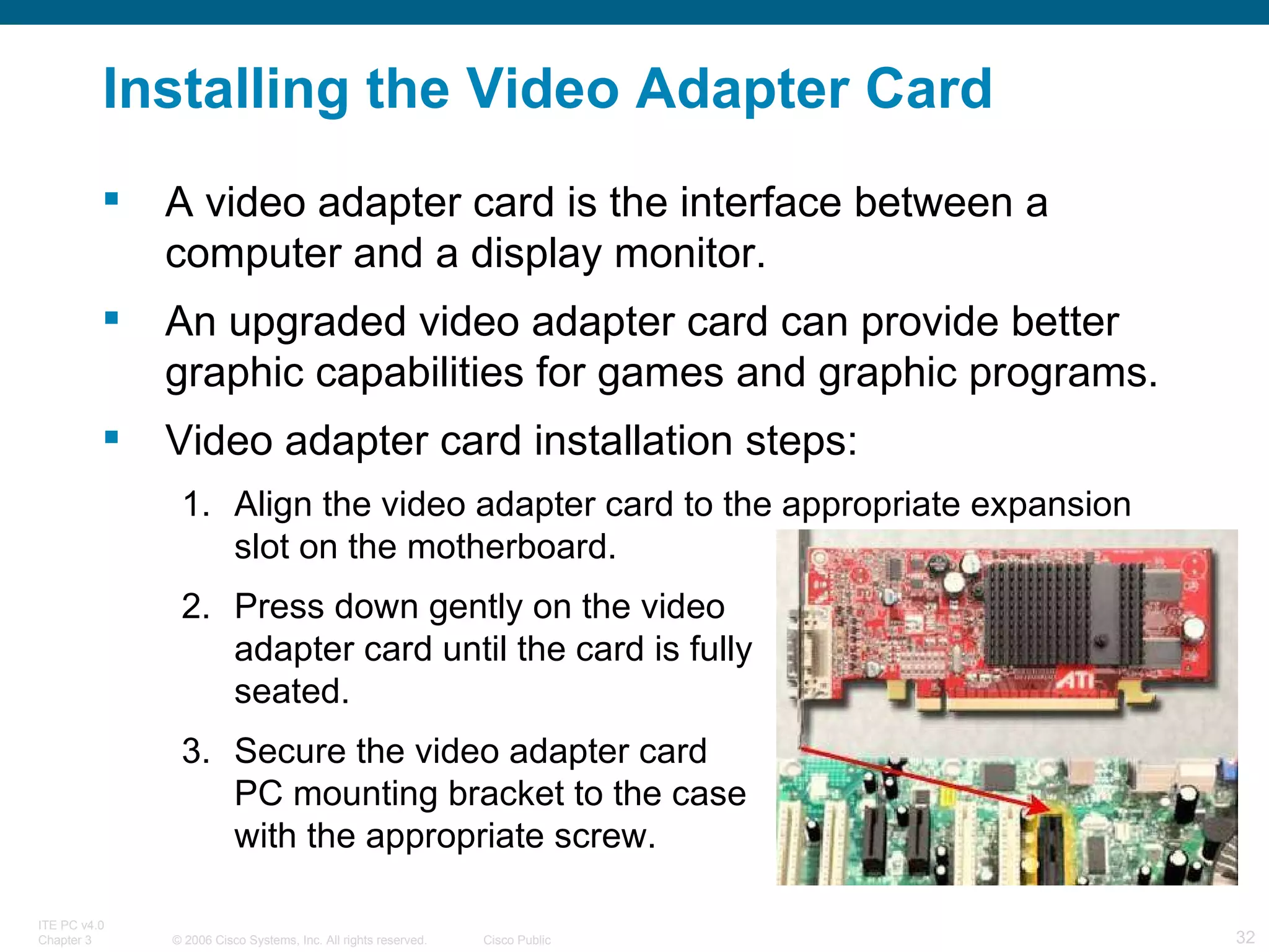 Installing the Video Adapter Card A video adapter card is the interface between a computer and a display monitor. An upgraded video adapter card can provide better graphic capabilities for games and graphic programs.  Video adapter card installation steps: Align the video adapter card to the appropriate expansion slot on the motherboard. Press down gently on the video  adapter card until the card is fully  seated. Secure the video adapter card  PC mounting bracket to the case  with the appropriate screw. 
