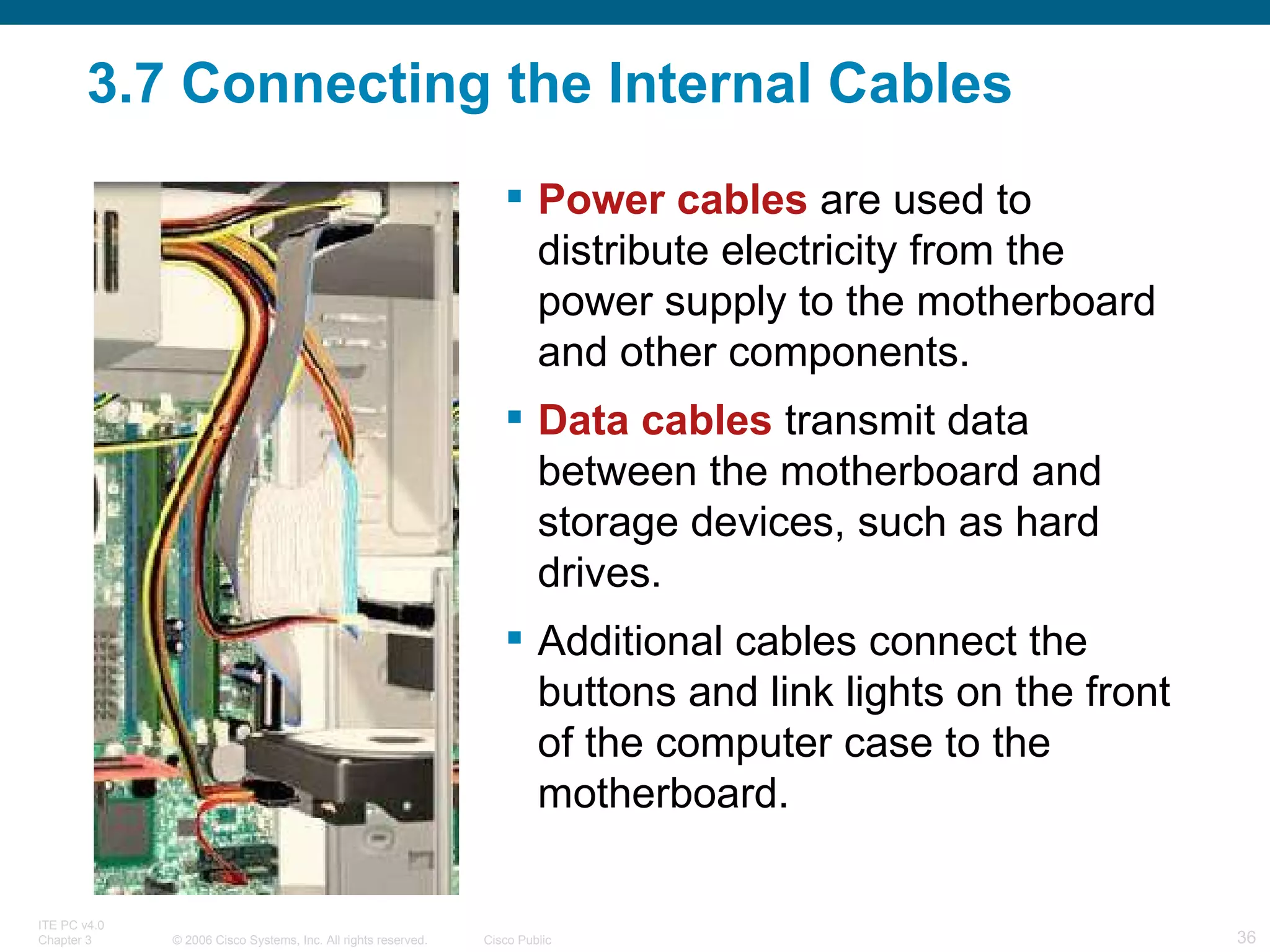 3.7 Connecting the Internal Cables Power cables  are used to distribute electricity from the power supply to the motherboard and other components.  Data cables  transmit data between the motherboard and storage devices, such as hard drives.  Additional cables connect the buttons and link lights on the front of the computer case to the motherboard. 