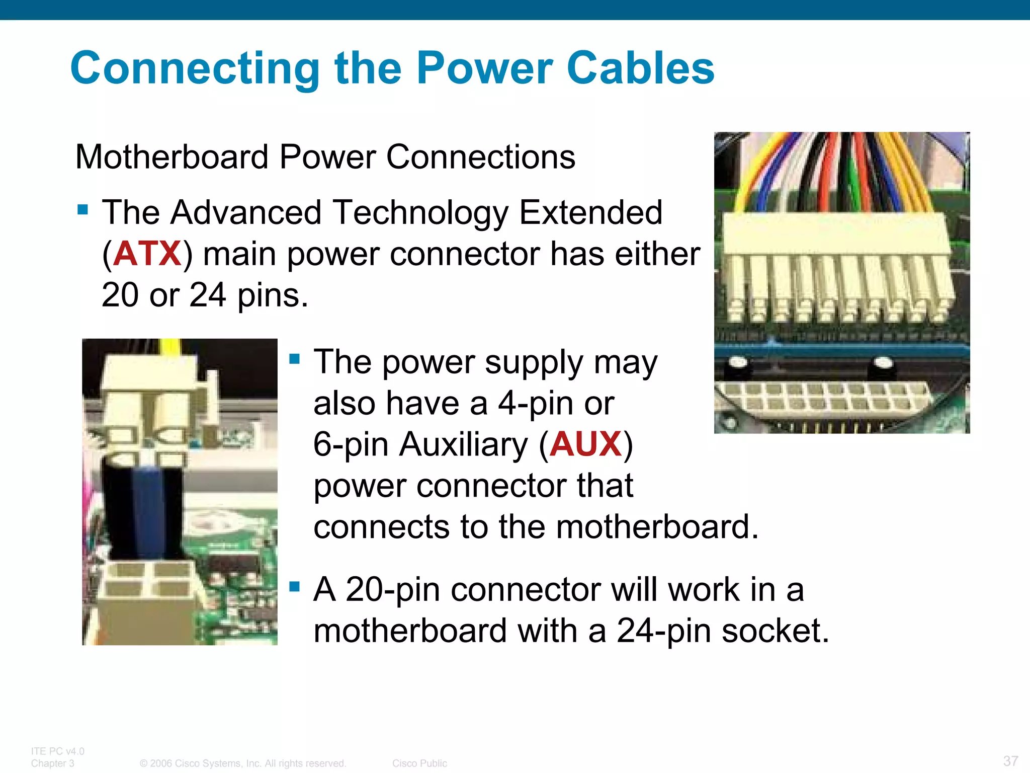 Connecting the Power Cables Motherboard Power Connections The Advanced Technology Extended ( ATX ) main power connector has either 20 or 24 pins. The power supply may  also have a 4-pin or  6-pin Auxiliary ( AUX )  power connector that  connects to the motherboard.  A 20-pin connector will work in a motherboard with a 24-pin socket.  
