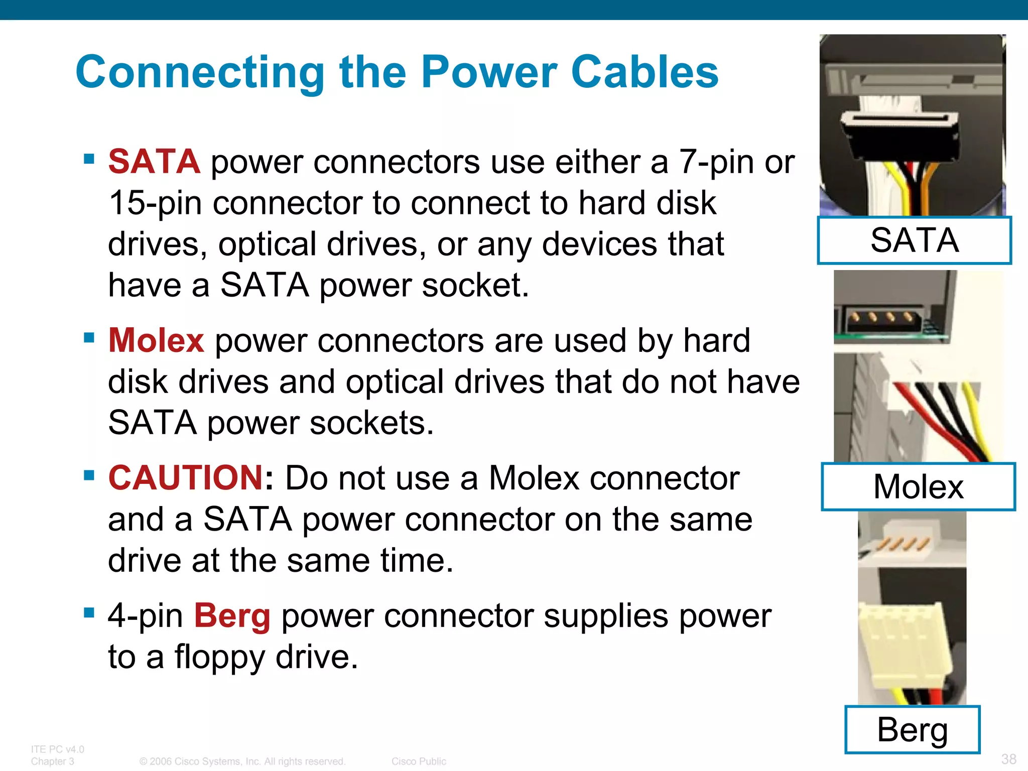 Connecting the Power Cables SATA  power connectors use either a 7-pin or 15-pin connector to connect to hard disk drives, optical drives, or any devices that have a SATA power socket. Molex  power connectors are used by hard disk drives and optical drives that do not have SATA power sockets. CAUTION :  Do not use a Molex connector and a SATA power connector on the same drive at the same time. 4-pin  Berg  power connector supplies power to a floppy drive. Berg SATA Molex 