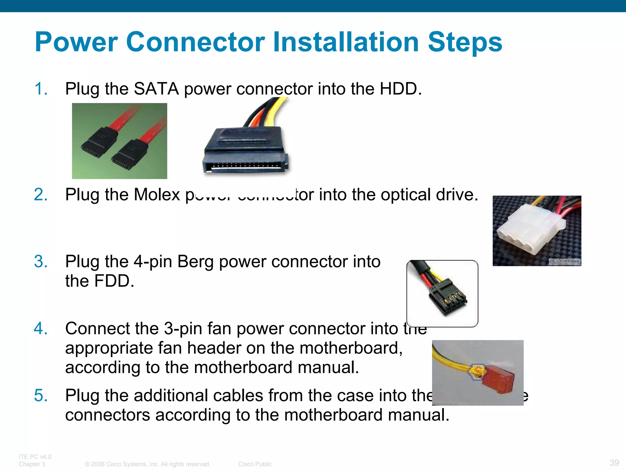 Power Connector Installation Steps Plug the SATA power connector into the HDD. Plug the Molex power connector into the optical drive. Plug the 4-pin Berg power connector into  the FDD. Connect the 3-pin fan power connector into the  appropriate fan header on the motherboard,  according to the motherboard manual. Plug the additional cables from the case into the appropriate connectors according to the motherboard manual. 