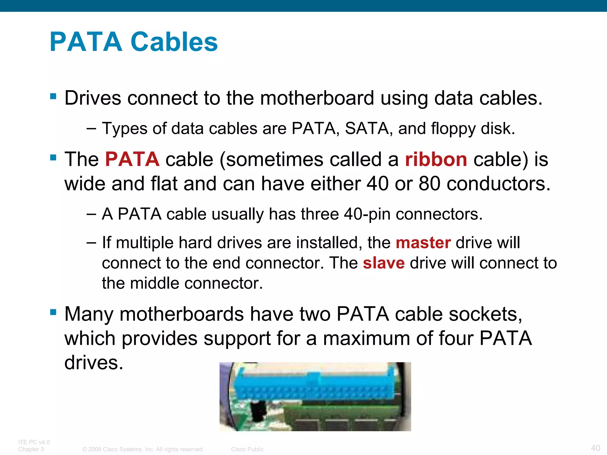 PATA Cables Drives connect to the motherboard using data cables. Types of data cables are PATA, SATA, and floppy disk. The  PATA  cable (sometimes called a  ribbon  cable) is wide and flat and can have either 40 or 80 conductors. A PATA cable usually has three 40-pin connectors.  If multiple hard drives are installed, the  master  drive will connect to the end connector. The  slave  drive will connect to the middle connector. Many motherboards have two PATA cable sockets, which provides support for a maximum of four PATA drives. 