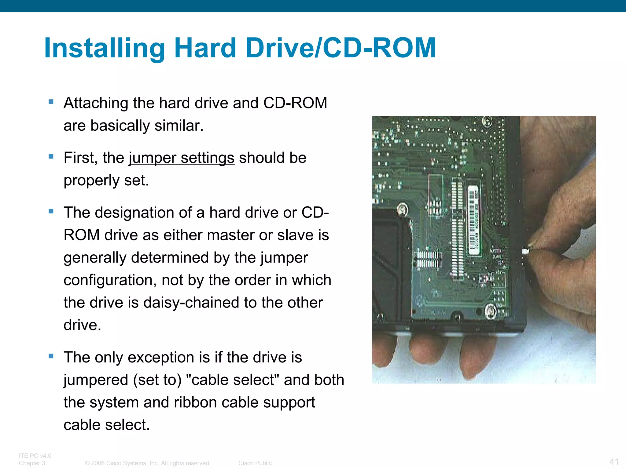 Installing Hard Drive/CD-ROM Attaching the hard drive and CD-ROM are basically similar.  First, the  jumper settings  should be properly set.  The designation of a hard drive or CD-ROM drive as either master or slave is generally determined by the jumper configuration, not by the order in which the drive is daisy-chained to the other drive.  The only exception is if the drive is jumpered (set to) &quot;cable select&quot; and both the system and ribbon cable support cable select.  