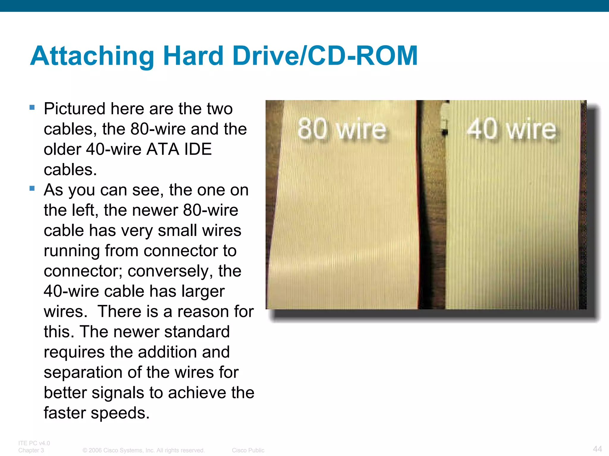 Pictured here are the two cables, the 80-wire and the older 40-wire ATA IDE cables.  As you can see, the one on the left, the newer 80-wire cable has very small wires running from connector to connector; conversely, the 40-wire cable has larger wires.  There is a reason for this. The newer standard requires the addition and separation of the wires for better signals to achieve the faster speeds. Attaching Hard Drive/CD-ROM 