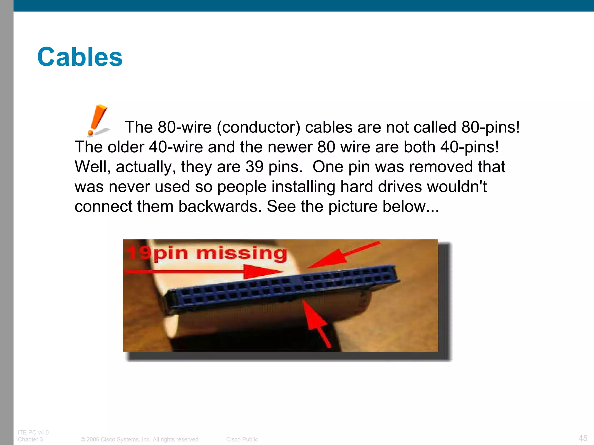           The 80-wire (conductor) cables are not called 80-pins! The older 40-wire and the newer 80 wire are both 40-pins!  Well, actually, they are 39 pins.  One pin was removed that was never used so people installing hard drives wouldn't connect them backwards. See the picture below...   Cables 