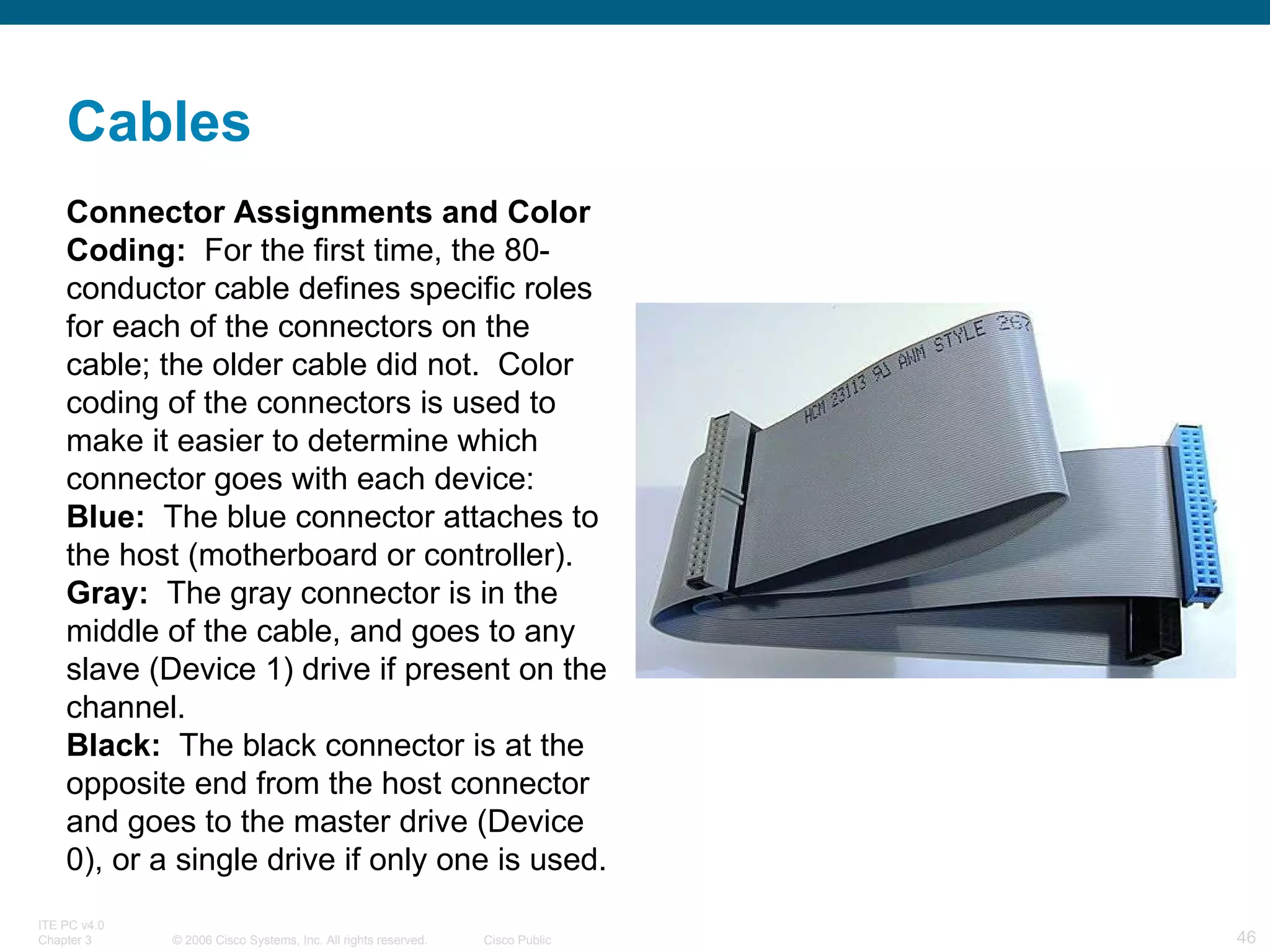 Connector Assignments and Color Coding:   For the first time, the 80-conductor cable defines specific roles for each of the connectors on the cable; the older cable did not.  Color coding of the connectors is used to make it easier to determine which connector goes with each device:  Blue:   The blue connector attaches to the host (motherboard or controller).  Gray:   The gray connector is in the middle of the cable, and goes to any slave (Device 1) drive if present on the channel.  Black:   The black connector is at the opposite end from the host connector and goes to the master drive (Device 0), or a single drive if only one is used. Cables 