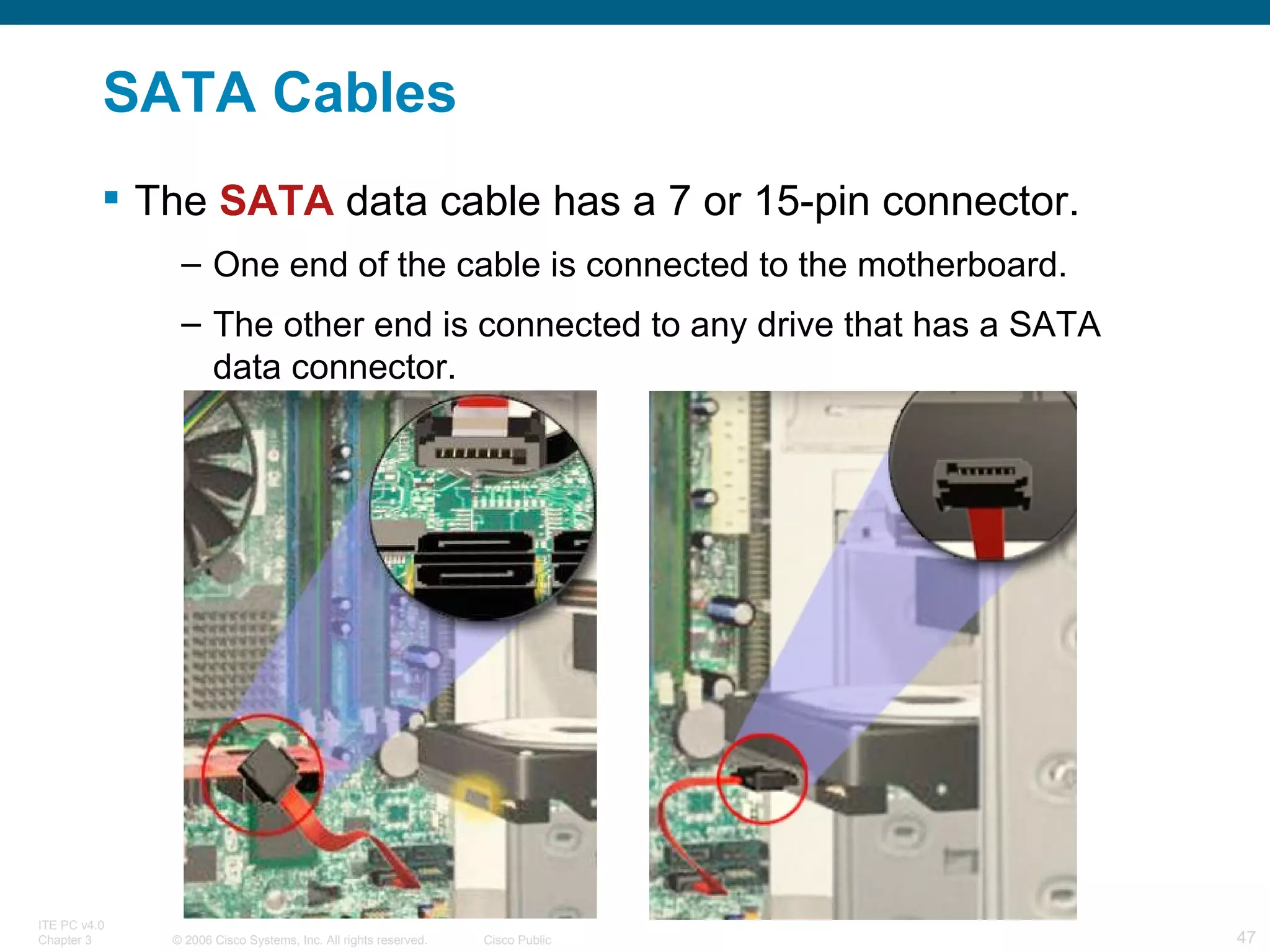 SATA Cables The  SATA  data cable has a 7 or 15-pin connector. One end of the cable is connected to the motherboard.  The other end is connected to any drive that has a SATA data connector. 