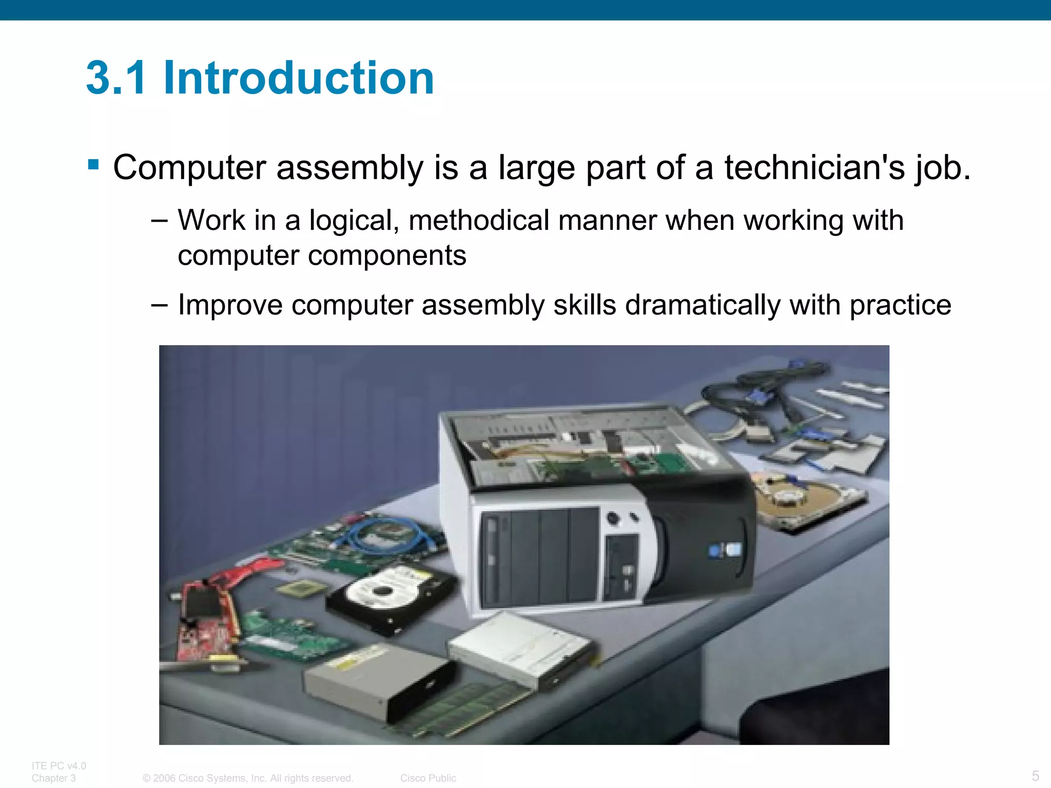 3.1 Introduction Computer assembly is a large part of a technician's job. Work in a logical, methodical manner when working with computer components Improve computer assembly skills dramatically with practice 
