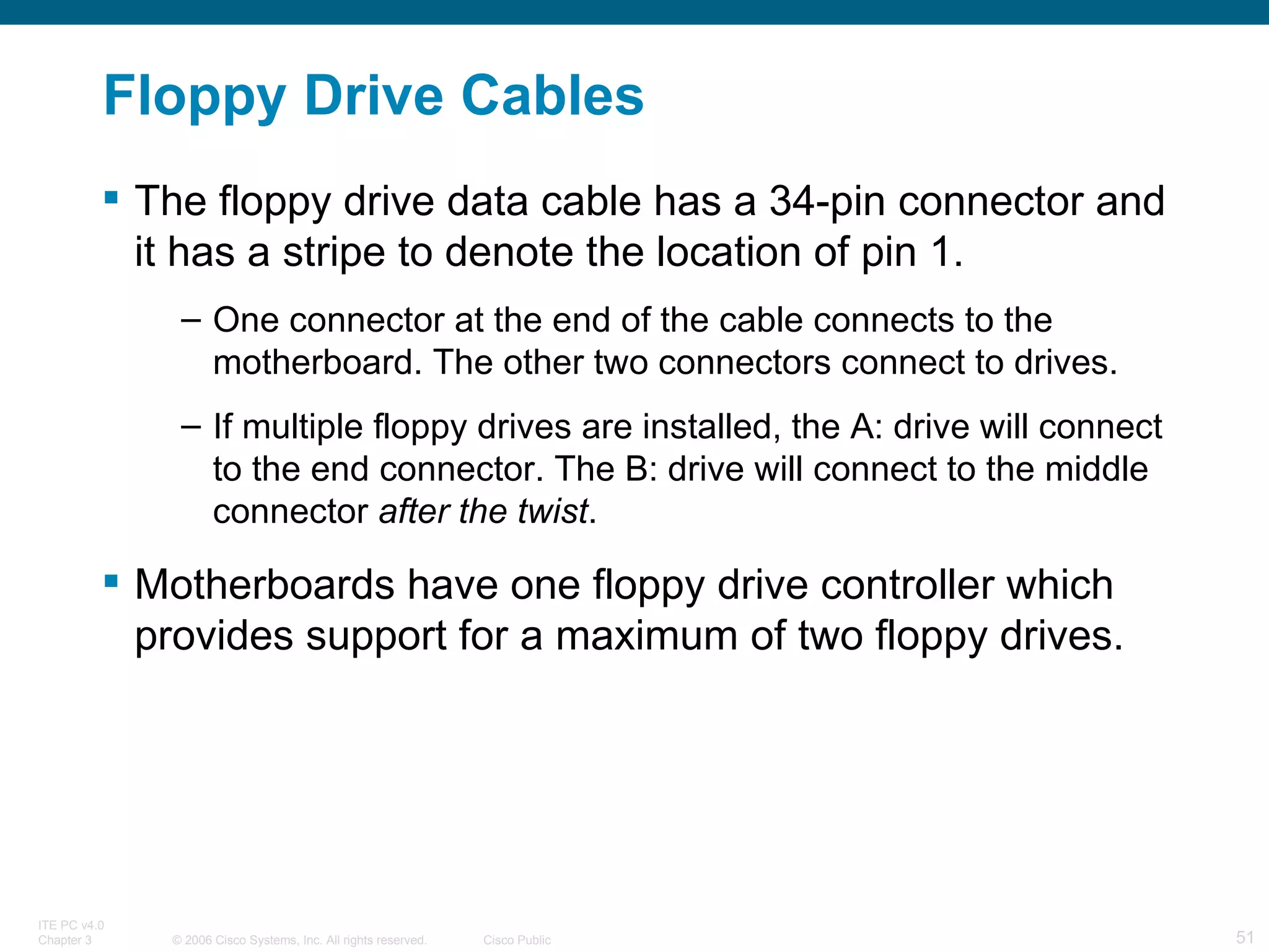 Floppy Drive Cables The floppy drive data cable has a 34-pin connector and it has a stripe to denote the location of pin 1.  One connector at the end of the cable connects to the motherboard. The other two connectors connect to drives.  If multiple floppy drives are installed, the A: drive will connect to the end connector. The B: drive will connect to the middle connector  after the twist . Motherboards have one floppy drive controller which provides support for a maximum of two floppy drives. 