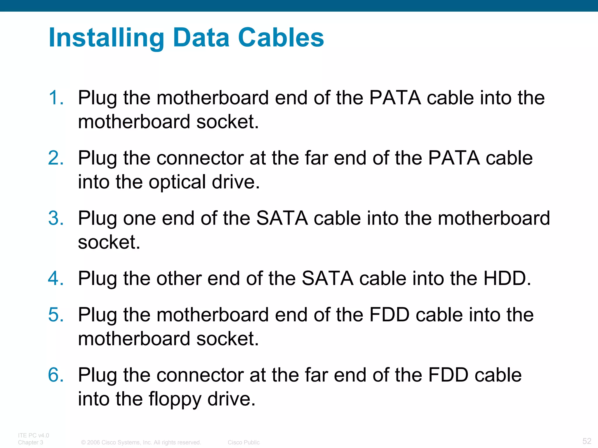 Installing Data Cables Plug the motherboard end of the PATA cable into the motherboard socket.  Plug the connector at the far end of the PATA cable into the optical drive.  Plug one end of the SATA cable into the motherboard socket.  Plug the other end of the SATA cable into the HDD.  Plug the motherboard end of the FDD cable into the motherboard socket.  Plug the connector at the far end of the FDD cable into the floppy drive. 