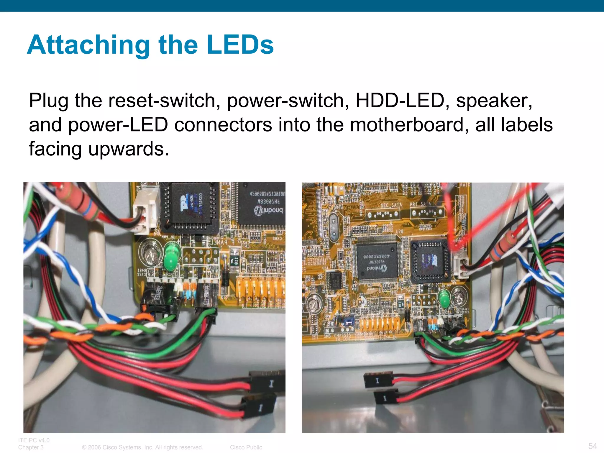 Attaching the LEDs Plug the reset-switch, power-switch, HDD-LED, speaker, and power-LED connectors into the motherboard, all labels facing upwards.  