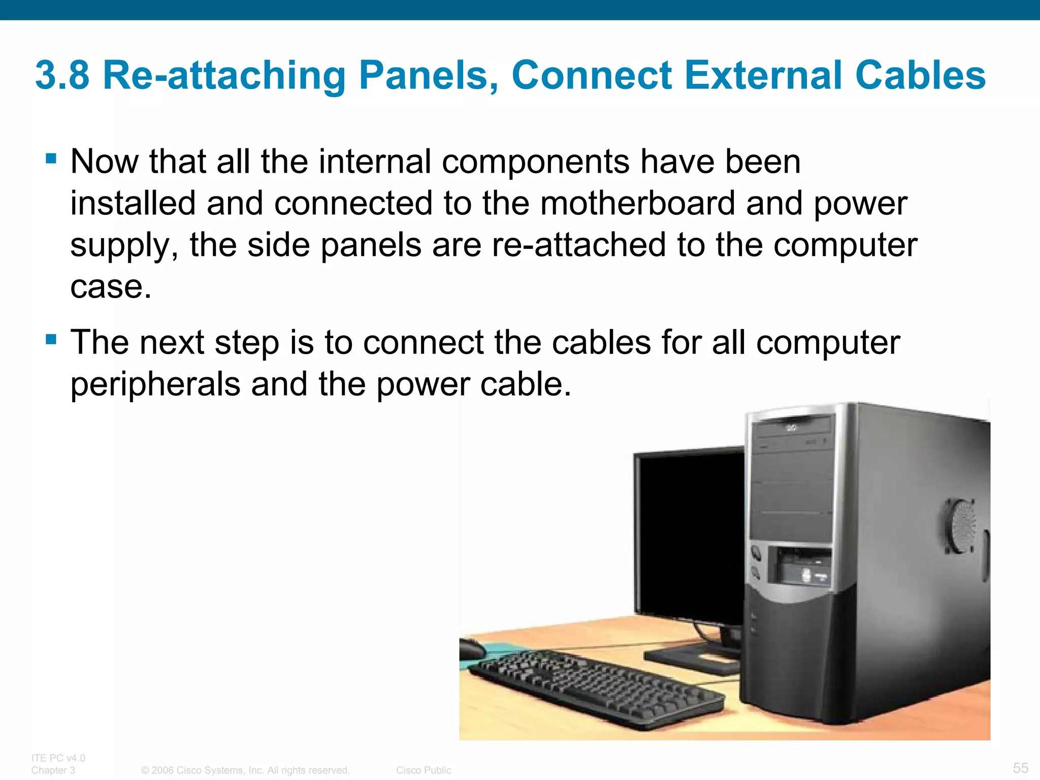 3.8 Re-attaching Panels, Connect External Cables Now that all the internal components have been installed and connected to the motherboard and power supply, the side panels are re-attached to the computer case.  The next step is to connect the cables for all computer peripherals and the power cable. 