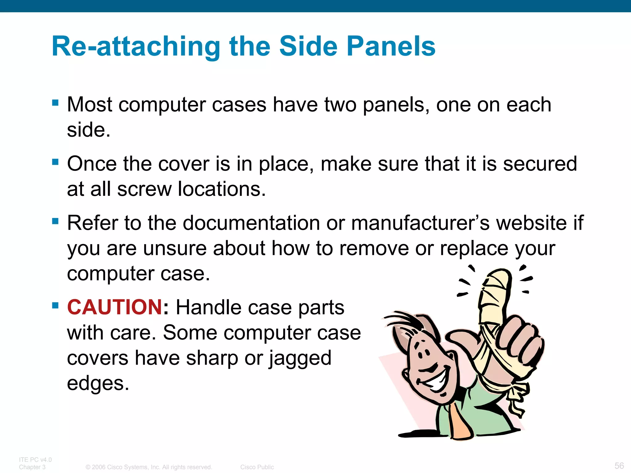 Re-attaching the Side Panels Most computer cases have two panels, one on each side. Once the cover is in place, make sure that it is secured at all screw locations. Refer to the documentation or manufacturer’s website if you are unsure about how to remove or replace your computer case. CAUTION :  Handle case parts  with care. Some computer case  covers have sharp or jagged  edges. 