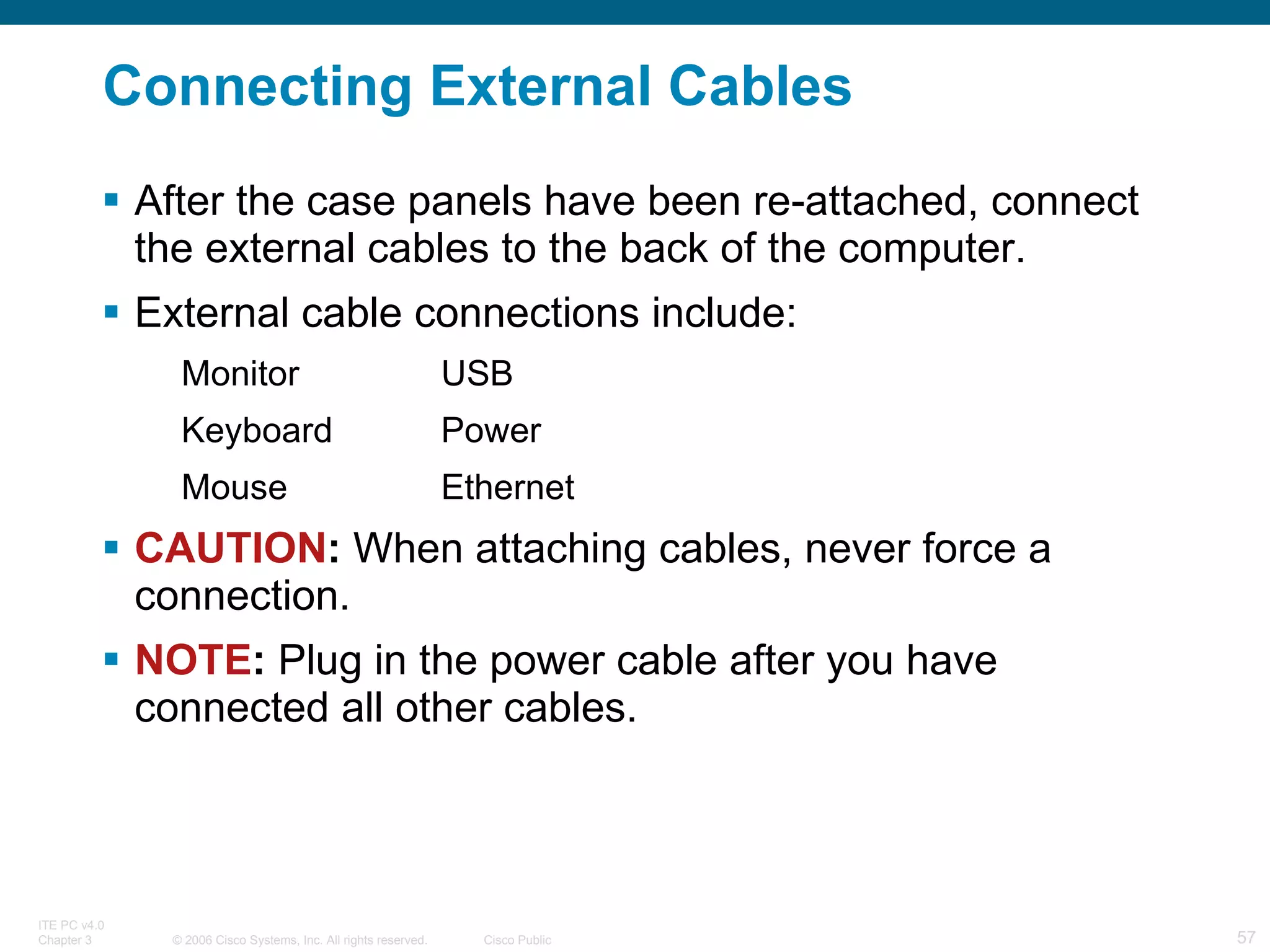 Connecting External Cables After the case panels have been re-attached, connect the external cables to the back of the computer. External cable connections include: Monitor USB Keyboard Power Mouse Ethernet CAUTION :  When attaching cables, never force a connection. NOTE :  Plug in the power cable after you have connected all other cables. 