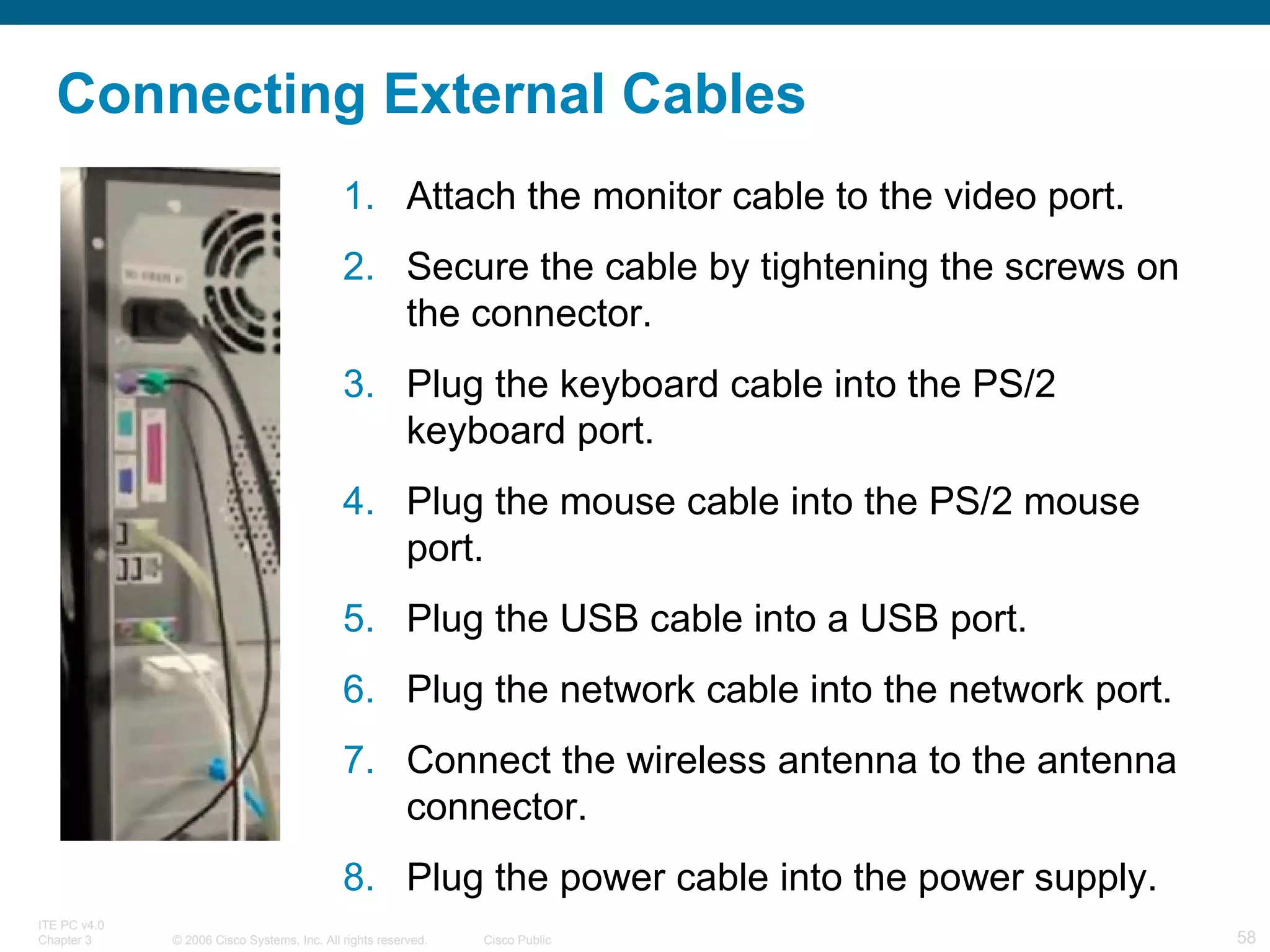 Connecting External Cables Attach the monitor cable to the video port.  Secure the cable by tightening the screws on the connector.  Plug the keyboard cable into the PS/2 keyboard port.  Plug the mouse cable into the PS/2 mouse port.  Plug the USB cable into a USB port.  Plug the network cable into the network port.  Connect the wireless antenna to the antenna connector.  Plug the power cable into the power supply. 