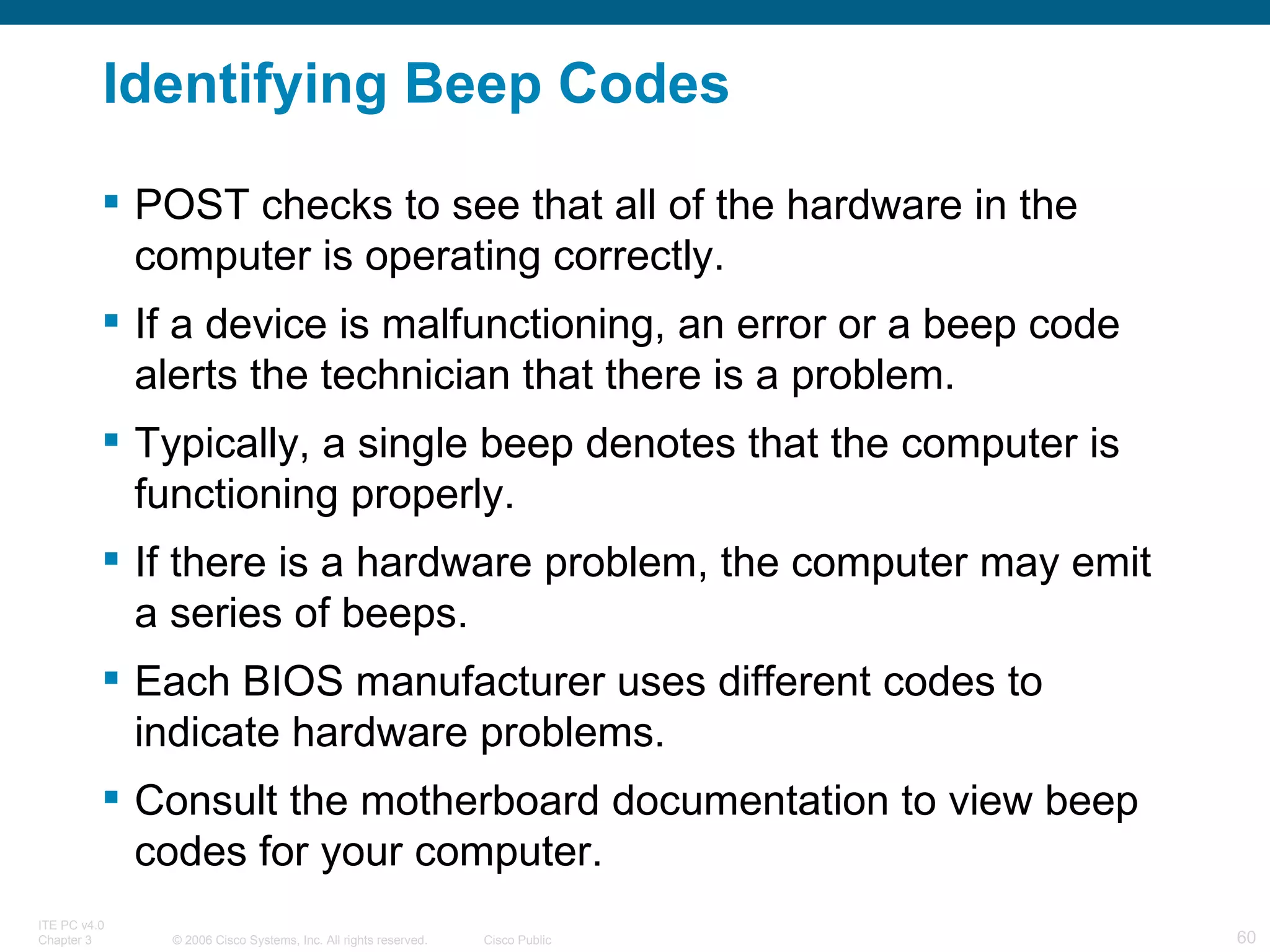 Identifying Beep Codes POST checks to see that all of the hardware in the computer is operating correctly.  If a device is malfunctioning, an error or a beep code alerts the technician that there is a problem.  Typically, a single beep denotes that the computer is functioning properly.  If there is a hardware problem, the computer may emit a series of beeps.  Each BIOS manufacturer uses different codes to indicate hardware problems.  Consult the motherboard documentation to view beep codes for your computer. 