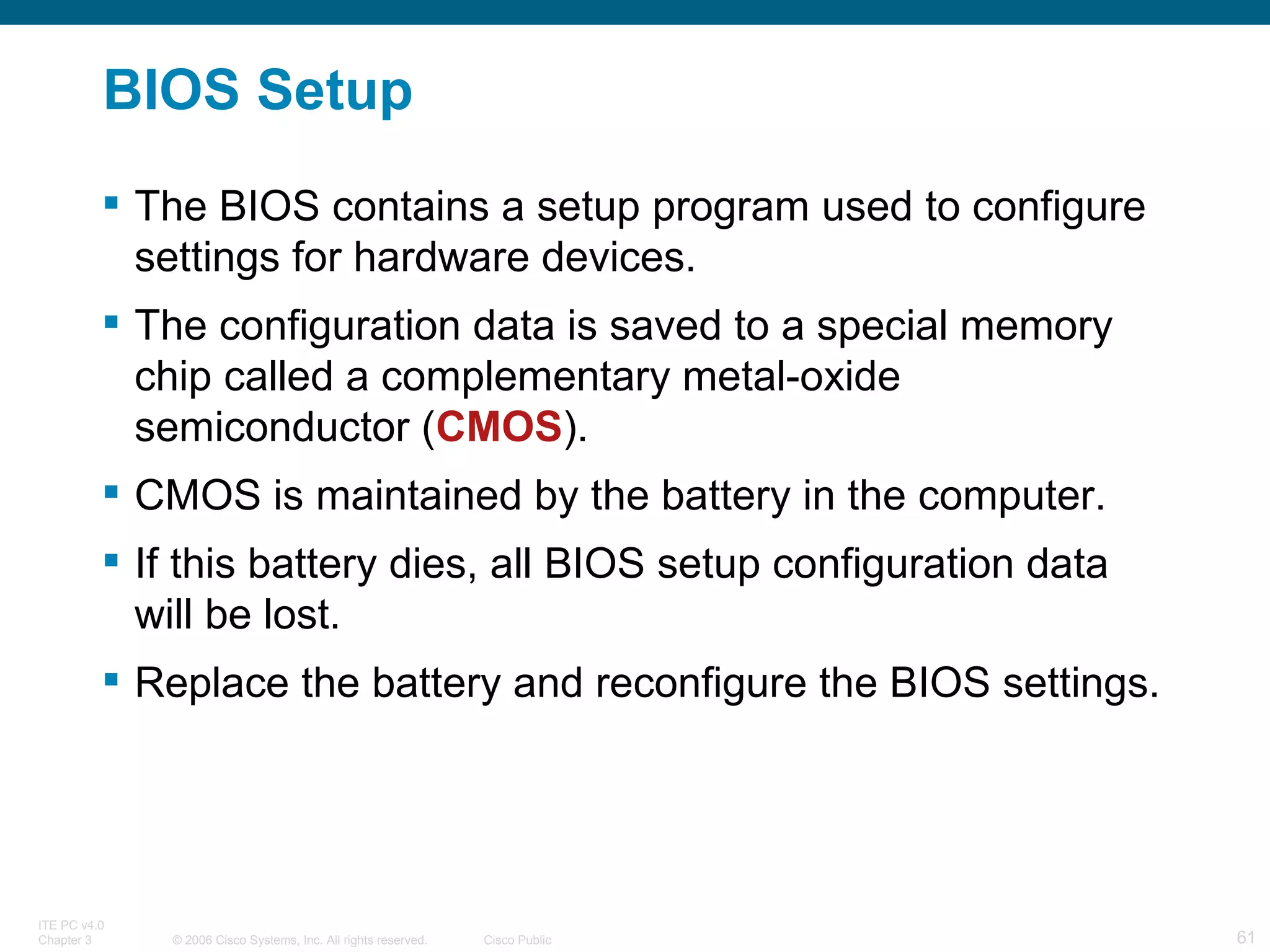 BIOS Setup The BIOS contains a setup program used to configure settings for hardware devices.  The configuration data is saved to a special memory chip called a complementary metal-oxide semiconductor ( CMOS ).  CMOS is maintained by the battery in the computer.  If this battery dies, all BIOS setup configuration data will be lost.  Replace the battery and reconfigure the BIOS settings. 