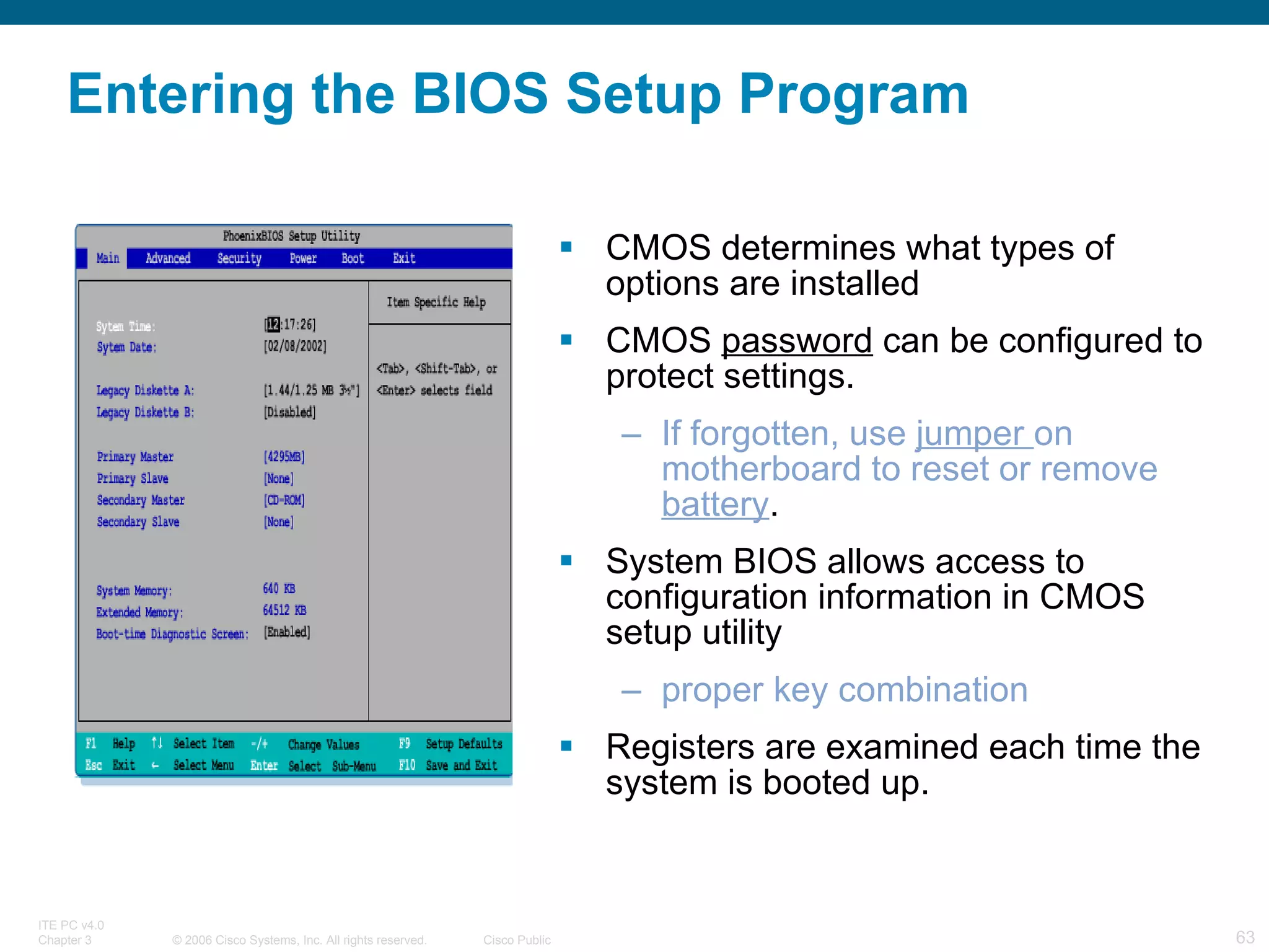 Entering the BIOS Setup Program CMOS determines what types of options are installed CMOS  password  can be configured to protect settings. If forgotten, use  jumper  on motherboard to reset or remove  battery . System BIOS allows access to configuration information in CMOS setup utility proper key combination Registers are examined each time the system is booted up. 