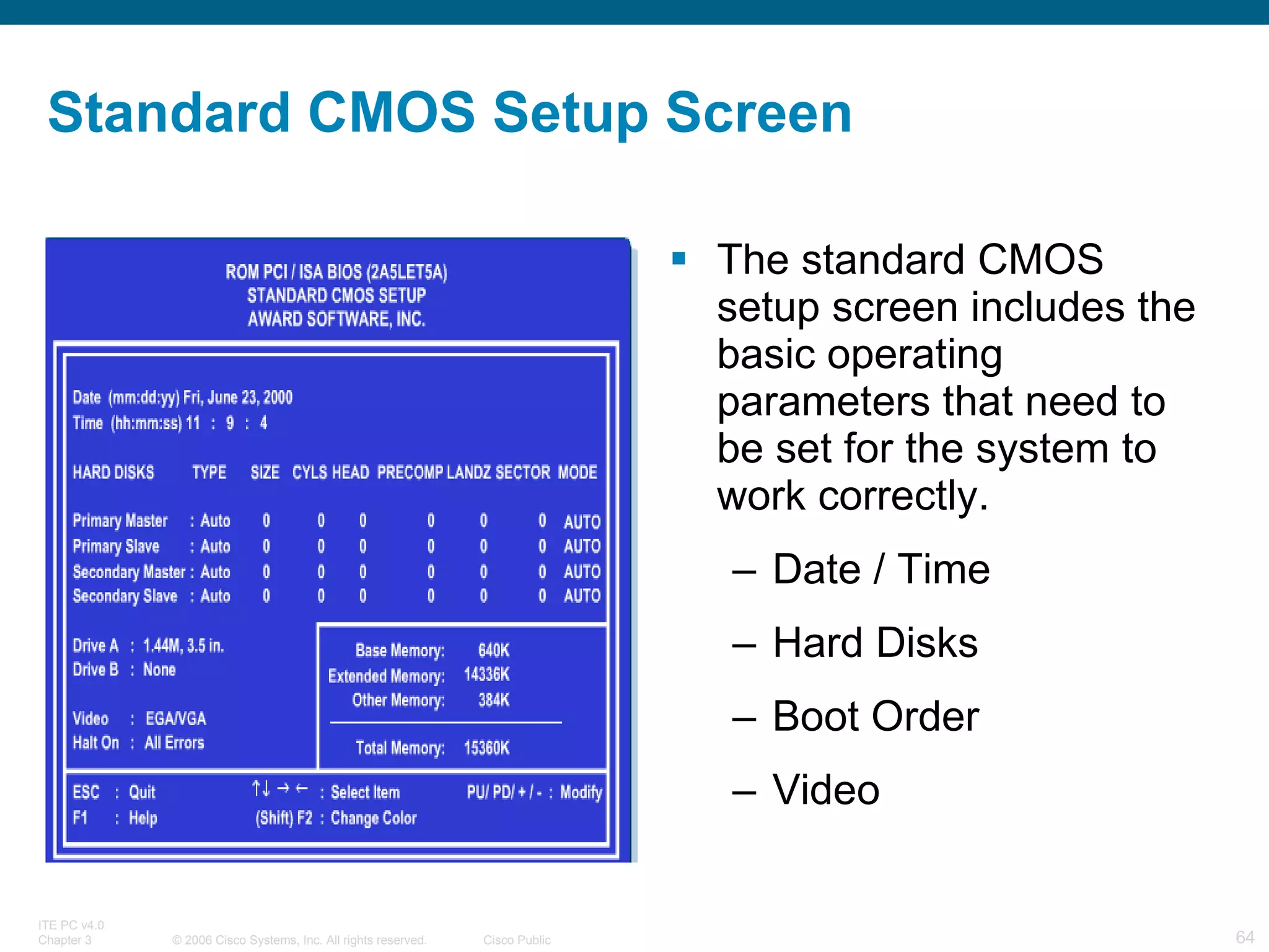 Standard CMOS Setup Screen The standard CMOS setup screen includes the basic operating parameters that need to be set for the system to work correctly . Date / Time Hard Disks Boot Order Video 