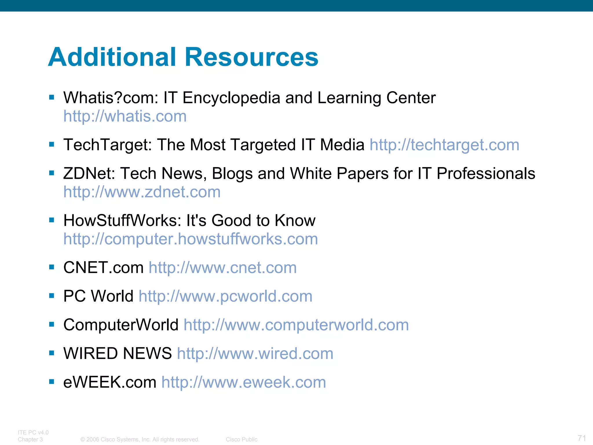 Additional Resources Whatis?com: IT Encyclopedia and Learning Center  http://whatis.com   TechTarget: The Most Targeted IT Media  http://techtarget.com   ZDNet: Tech News, Blogs and White Papers for IT Professionals  http://www.zdnet.com   HowStuffWorks: It's Good to Know  http://computer.howstuffworks.com   CNET.com  http://www.cnet.com   PC World  http://www.pcworld.com   ComputerWorld  http://www.computerworld.com   WIRED NEWS  http://www.wired.com   eWEEK.com  http://www.eweek.com   