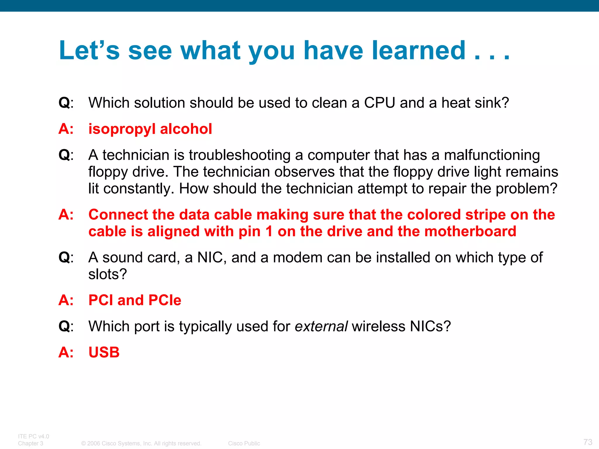 Let’s see what you have learned . . . Q : Which solution should be used to clean a CPU and a heat sink? A: isopropyl alcohol Q : A technician is troubleshooting a computer that has a malfunctioning floppy drive. The technician observes that the floppy drive light remains lit constantly. How should the technician attempt to repair the problem? A: Connect the data cable making sure that the colored stripe on the cable is aligned with pin 1 on the drive and the motherboard Q : A sound card, a NIC, and a modem can be installed on which type of slots? A: PCI and PCIe Q : Which port is typically used for  external  wireless NICs?  A: USB 