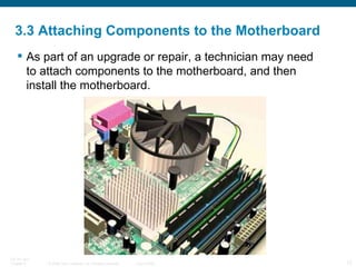 3.3 Attaching Components to the Motherboard As part of an upgrade or repair, a technician may need to attach components to the motherboard, and then install the motherboard. 