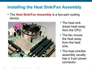 Installing the Heat Sink/Fan Assembly The  Heat Sink/Fan Assembly  is a two-part cooling device. The heat sink draws heat away from the CPU. The fan moves the heat away from the heat sink. The heat sink/fan assembly usually has a 3-pin power connector. 